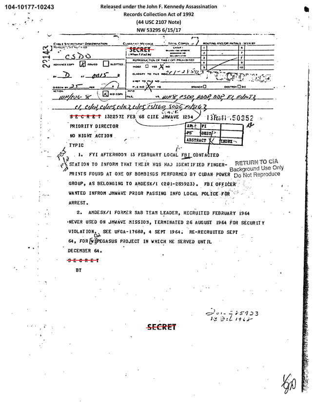 handle is hein.jfk/jfkarch00380 and id is 1 raw text is: 104-10177-10243                    Released under the John F. Kennedy Assassination
                                           Records Collection Act of 1992
                                               (44 USC 2107 Note)
                                               NVV 53295 6/15/17

                         C~e I #C~?Lm' ~MMIAY4  C~i..vMt %O 4  V ?OrA1 COwmlo -, ouvib. £Ag~hvp ItALS SUN~ By


                                              arooc nxof 00ms C o6're 0041TED
                 A D V A % K c C O F S t a t o O L -  . .

                                              CLaSkr to FAon 110.0                       *A *

                 oassev a,      .              .g..o Xvt 'o        son mO       ESTWD O so       . . *




                          aso  c 1   32257Z FES 68 CITE JMMWAVE 1254 I3Fro .50352
                       PRIORITY  DIRECTOR'                        A-    I
             .NO NIGHT ACTIONI
                                     TYPIC






                *          1. FYI  AFTERNOON 13 FEBRUARY LOCAL  FBI CONTA TED   .
                      'STAT ION TO INFORM THAT TEEIR HQS HAJ  IDENTIFIED FINGER-   anuudO        I
                                                                                Backgrounld Use  Only
                       ~FRITS FOUND  AT ONE OF BOMB INGS PERFORMWED BY CUBAN POWER Eo)No  Reproduce
                 01    GROUP, AS BELONGING  TO ANDESX/1 (201-285923).    BI OFFlIER

                 *     WVA.RTED INFROM JMMAVE PRIOR PASSING INFO LOCAL POLICE FOR

                       ARREST.
                 *  ~     2.  AMDESK/1  FO.R.ER SAS TEAMI LEADER, RECRUITED FEBRUARY 1964
                      *NEVER USED ON JMVAVE  MISSION3, TERMINATED 26 AUGUST 1964 FOR SECURITY
               * ~     VIOLATION.  SEE  UFGA-17680, 4 SEPT  1964.  RE-RECRUITED SEPT
                       64, FORCW PEGASUS  PROJECT IN WHICH RE SERVED  UNTIL

                       DECEMBER 64.


                          BT .
                                                                                 -a~~on Us- 0,111


