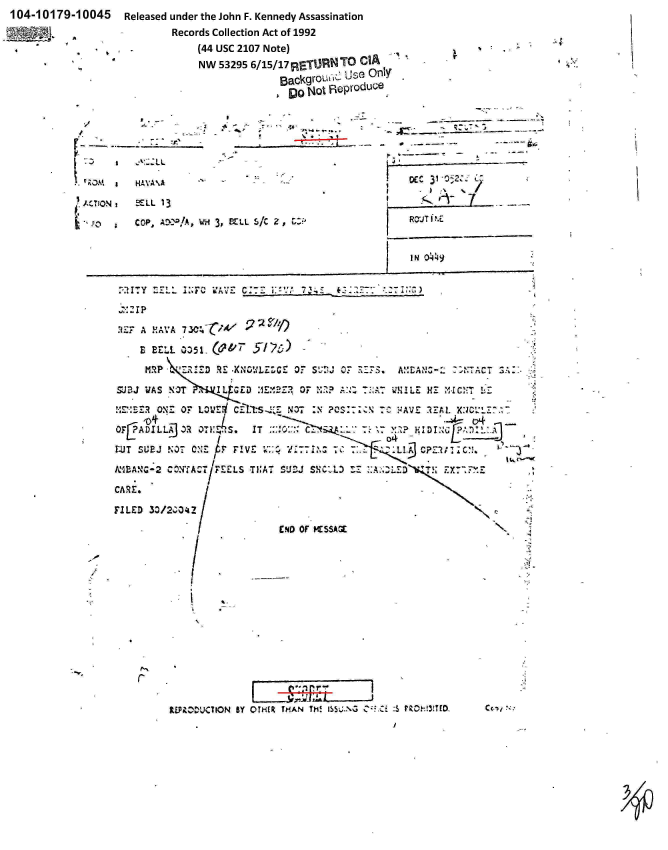 handle is hein.jfk/jfkarch00397 and id is 1 raw text is: 104-10179-10045        Released under the John F. Kennedy Assassination
                              Records Collection Act of 1992
                                   (44 USC 2107 Note)
                                   NW  53295 6/15/17RETUR~N  TO  CIA


             -                      ocDE 31 -0g-.



3, PZLL 5/  Z,                      ROJTi %E


                                  JIN  049   ________


'.  M  a   HAVA %A

A, TiON i  CLL 13

         S Cop,       V1'/, 4


  2~ 21 p

    H17A!AVA 7W.~ -

    E  BEL.L 0351. (0&7   y'   )

      M.Rp   Z      R E .X3.%'L LE or SU-!j OF RZ3. AM'CAiZ-Z:T: TG:

SUJa-J WAS NO~T    IL G   E:    OF M..7      V :. U ~LE   H'-: MVxc'11 -;-

    SONEr   07  LOWE1d C~Ts:                     7Cz~ :AV ?oI:~ 1r iAL. X:JC

OTIIADILLKj  3R 0,11 s    IT       ~       ~        ~    ~D~

LUT SL'BJ NO. ONEr    FIVE      '1d7IT7             .1.-1 7~ C? -M CNi.-

RIMAXC2 ~rATFEELS TIAT SUJ SX'V; ZX77:A..ZLED

CARL.

FILED  30/2;0'a!.

                  E ND OF SSAM


REUC&Z'UCCION BY OTHER THAN Th! S.'GcCi:        -3TOC.,


                    I-
r


