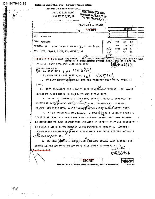 handle is hein.jfk/jfkarch00416 and id is 1 raw text is: 104-10179-10198


Released under the John F. Kennedy Assassination
        Records Collection Act of 1992
             (44 usc 2107 Note)    IIETR    To  CIA
             NW  53295 6/15/17   880cgroufld Use Only
                                  Do  Not Reproduce


CLA\IflIF!) MESSAGE:


-A-


TO     DI1RECTOR

FROM  ICARACAS

ACTION 'wi 8 (COPY ISSUED TO WH AT 1130, 211 MAR 64 Oj)

INFO  DDP, Cl/O'S, CI/OA, Fl, WH/SA 8, VR


13


RMTIfNG


   6


   IsT   Ss   SB
   10S   FERS M',-
S  1FTS  L ;G CA
ci S1    BF   t:1


     e   R- ;E-T-2415COZ C/S C&t4-*ENT: tl'UTOR/l DEPARIMN FORWAVE AREA WITHAANT/2
                        MARCH 21 IN ORDER DISCUSS OVERALL AbISELL OPS LATIN AWIRICA.
 f PRIORITY SJAN WAVE DIR  CITE CARA 8583                   fEIi4$9

 nYVOUR   P1SRSAAIS

       Bo  CARA 8576 (NOT SENT  SJAN)                   q

     16   AT LAST VOETMTR1 DFCIDED ?OSTPOINE WAV           TRIP' STILL  IN
  CARA.
     2.  INFO  FORWARDED REF A BASED  It.JITIAL(jtAKE-3'REPORT.  FOLLOW-UP

  REPORT 23 MARCH  CO)NTAINS FOLLOWING ADDITIONAL INFO:

       A.  PRIOR  HIS DEPARTURE FOR  SJAN, A11VANG-1 REN~EGED SOMEWHAT HIS
                 a?-               01
  AG3REEMENT PAYtCI)PAKE-3 ANDQCIRASH-6)TRAVEL IN- ADVANCE   A MVANG- I
                                           -  -j   ?_of
  FEARFUL ANY PU3LICITY,  WANTS PACY~Rt    -   AN   IRASH-O.AFTER  TRIP'

       B,  AT 20 IrARCH KEET ING,~A~.     .TOLD  CtAKE-3  LETTERS  FROM T HE

 COMITE  DE DESFIDELIZACION  DEL EXILO CLJBAt;O BEING SENT FROM VARIOUS

 LA  COUNTRIES TO CARA ADVERTISING  PENCIES   RrJESTF   :'rLT ALL ADVERTISI'l

 IN BOHEMIA  LIBRE SINCE -BOREMIA LIBRE SUPPORTINS  AM!%AN(,-I. AvVANG-1

 UNDOUSETEDLY  CONSIDERSCCMAKE-3   RESPONSIBLE  FOR THESE LETTERS ALTHOUGH

CNAKE-3 DE/NIES IT.
      C.   NEITHE  CCIIAKE-3 NmR6irASH-6)DESIRE  TRAVEL  SJAN WITHOUT  ASS-

 URANCE EITHER  AtnA93-1 OR AMVAN-I1  WILL COVER EXPENSES.~L






                  REPRODUCON BY OTHt9 THAN, THE pIMAjRWj e(Vn M , 'Af


i.
a___


I


111N


