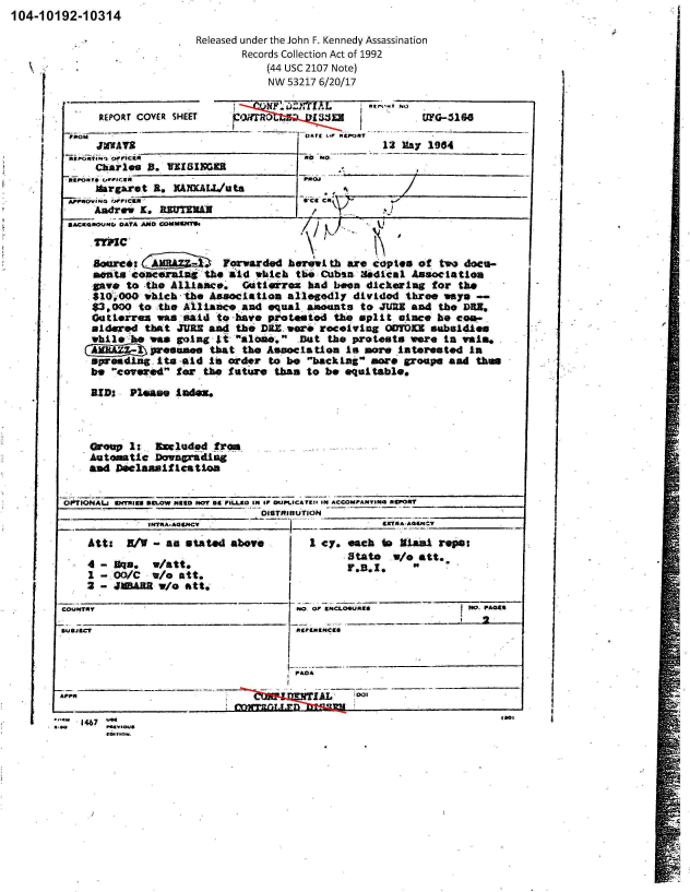 handle is hein.jfk/jfkarch00584 and id is 1 raw text is: 104-1 0192-1 0314


Released under the John F. Kennedy Assassination
       Records Collection Act of 1992
           (44 USC 2107 Note)
           NW 53217 6/20/17


      RE~PORT COVER SHEET  CW    .ZTXA        I SE'  i'
                  _______           :owr n I ,            G-31
          FROM                        DAir '41 ftEpoxy
     JMWATE  ____________                         12 May 1984

     ChAirles B. VKIIGl

     Margaret R.   XAXAL/Uta

     Andrew X. RE TEXAN


   Sore  At              Fowade hOMUih bmth arecopies  of  two docu-

             at -conc~ain' he I whchthe Cuban-36dical Association
     cave to tihe Alliances' Gti~rox  had been dickering for  the
     $10:j000 which-th. Association allegodly dividod three ways
     $3,000 to :the Ail2LAICO And equal amounts to JUUN and the DMNO
     Gotierrex was.-said to -have pkatstod the split. since, he c-
     aidered that JURS and the DIX. woe rocoIving WUFTOU subsidies
     while :h. was going Jti aba..9 fiat the protests were in waim,.
     (  ~pweum that the Association Is umvte iterestod In
     spreading. Ito -aid In order to be backing amre groups ad thu
     be covered for the future than to be equaitable*

     RIDS Pumse1hz



     Group 1: Sm1uded   fro
     Autmtic  Downgradag'_
     ad Delamif ication


O-F1IONALs 04ffuagS RCLOW MR6O 1*07 64 PILLEO IN IF OUMS.CA T911 01 ACCOMPANYING 116POI
                               DISTRIBUT'ION___               ______
             IMTIA.A@U4CV       7-1     -         9E1NAAGQ9M


Ast: BV-as stated above

4-  aq3.   W/att.
1 -L00/C  W/o att.
2 -JUMAB W/o   att.;


COueN1c


I cy. each to MIAMI reps:
      State  W/o att..
      Y .5..     I


Nto or 906M004.01496PAG
       a~F~ua~c2



PADA


Ar-A                                       '  10
      rnInyvr


.~1467


1)


