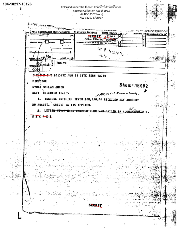 handle is hein.jfk/jfkarch00751 and id is 1 raw text is: 104-10217-10126
                                Released under the John F. Kennedy Assassination
                                      Records Collection Act of 1992
                                          (44 USC 2107 Note)
                                          NW 53217 6/20/17



               CABLE SECRETARIAT DISSEMINATION  CLASSIFIED MESSAGE  TOTAL Cop,
                          san,                            COPIES        ~IN / ouesAsstomS sourei-a so s

                 ---  I.' rlf-                            t  i
                               m-   -o..~ee hgl.U.LO


L


                                           wOTN PROpo 8i~nL4tNS~I
       or4 or                             .5 I .:

-I.:1        FE- , VR
         __ _ __ __. _ _ __.1

  . ActMr.f o


            201547Z AUG 71 CITE BERN 12735
DIRCTOR
RYBAT SGFLAG JMROD                                   lN405982

REFS   IIRECTOR 164285                       /

   1.  INSIGNE NOTIFIED YEVON $68,450.00 RECEIVED REF ACCOUNT
20 AUGUST.  CREDIT TA 115 APPLIES.

   2.  L                                                     -1.






















                                                                     *1J-


                44- 9 ' v


