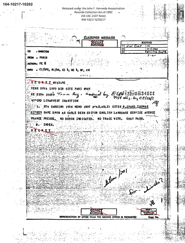 handle is hein.jfk/jfkarch00757 and id is 1 raw text is: 104-10217-10202


Released under the John F. Kennedy Assassination
       .Records Collection Act of 1992
            (44 USC 2107 Note)
            NW 53217 6/20/17


CLA$IFIED  MESSAGE


ROUT[W          .     F

        5 1(! 02:


  PEEP.S SNVA INMT DIR  CITE PAR!  M95
    RESA   1?26539 --';     ft3 vi 3                                                       3S
KtCIRD LCMARVESr INANITION                                                            .
        I.STA CARD1?3   95   MEMO  (NOT -AIFAILABLE) CITESR;CAR  TOMS
 t4G~S'   S.APE DP08 AS CABLE  DESK EDITOR  ENGLISH  LANGUAGE  SERVICE  AC-ENCE

      FAMPRESSEt_   NO DEROG  flOICATED.'  NO_-TRACE WIFE.   OKAY PASS*     ~
 ~*  2.INDEX,


 I     .,-


12~~..


                 ~;-. '-                                          %



   _1










                    E1WOO&CIN  BY OThM THAN THE MSUING OFFICE LS PROHIITI Cmp No.


I





I





I





bi.&





I


          t


     - ,. t$s2~;;; I
- ~
             4


I
I


V~ D0 eCI/OS, R fAN, EcE , p, VR


