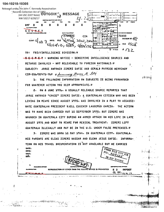 handle is hein.jfk/jfkarch00791 and id is 1 raw text is: 104-10218-10305
Released unde, the John F. Kennedy Assassination
       Records Collection Act of 192
          (44 USC 2107 Note)UTGOI. MESSA
          NW 53217 6/20/17
                     Ae  ce   aD   **    e 4


OfiF 0    0

O FC0j


we


0    0


0    0


CONF: P_  e  INFO: FILE S
           CCAy4f      a


GE      :L       7.I

         /.. I

         0           1     *

     CIA                   70800


                    r         PEG
                          .TDicM TY:


TO:  FBI//INTELLIGENCE DIVISION.Y

- - C R -6T - WARNING NOTICE - SENSITIVE INTELLIGENCE SOURCES AND

METHODS INVOLVED - NOT RELEASABLE TO FOREIGN NATIONALS.Y

SUBJECT:  JORGE ANTONIO ZIMERI SAFIE AND GERALD PATRICK HEMMINGY

CIR-316/02471-76Y  oM z

     1*  THE FOLLOWING INFORMATION ON SUBJECTS IS BEING FORUARDED

FOR WHATEVER ACTION YOU DEEM APPROPRIATE.Y

-    E.  ON 6 JUNE 19761 A USUALLY RELIABLE SOURCE REPORTED THAT

JORGE ANTONIO COKIE ZIMERI SAFIE, A GUATEMALAN CITIZEN WHO HAS BEEN

LIVING IN MIAMI SINCE AUGUST 197Si WAS INVOLVED IN A PLOT TO ASSASSI-

NATE GUATEMALAN PRESIDENT KJELL EUGENIO LAUGERUD GARCIA.  THE ACTION

WAS TO HAVE BEEN CARRIED OUT 1S SEPTEMBER 1947S BUT ZIMERI WAS

WOUNDED IN GUATEMALA CITY DURING AN ARMED ATTACK ON HIS LIFE IN LATE

AUGUST 1975.AND WENT TO MIAMI FOR MEDICAL TREATnENT.  ZIMERI LEFT

GUATEMALA ILLEGALLY AND MAY BE IN THE U.S. UNDER FALSE PRETENSES.Y

     3.  ZIMERI WAS BORN 15 MAY 19441 IN GUATEMALA CITY% GUATEHALA.

HIS PARENTS ARE ELIAS ZIMERI NASSAR AND ELENA JESUS SAFIE. INFORMA-

TION ON HIS TRAVEL DOCUMENTATION IS NOT AVAILABLE BUT HE CARRIES
             CRIS:SS IPv,
UNIT:                                ~(F                      f




              REPRODUCTION BY OTHER THAN THE ISSUIN  FICE IS PROH18tTD  E 2  IMPDET
                                                      CL BY: ,. .. .,

           -. . . . . . . . . . . . . . . . . . .- -- -.


-      t~4,~¶OXt;.:rfr..


I



*1


4


4

I


