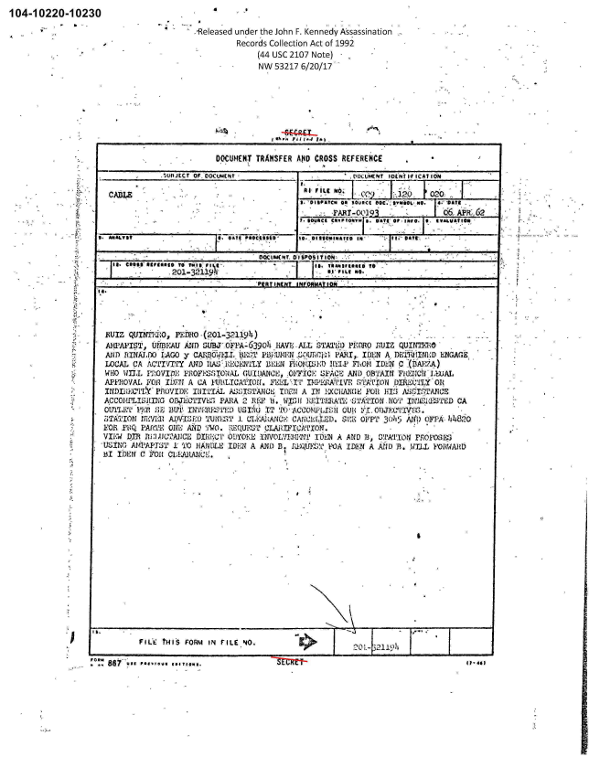 handle is hein.jfk/jfkarch00840 and id is 1 raw text is: 104-10220-10230


-Released under the John F. Kennedy Assassination
         Records Collection Act of 1992
              (44 usc 2107 Note)  -
              NW  53217 6/20/17


6


       F#L'E tHIS FORM IN FILE, NO.          K

:0:: ~ ~~%i &8us  a*~*V  (ATlO 1t fa .


                          D.OCUMENT TRANSFER AN4D CROSS REFERENCE
              MuIJETc OF. JOOuOWNt 10c,~tir&t0 If ICAT IO6M

 CABLE                                                                          -DATEFLINO ~

                                                     T0 ABT-OQ](93             6 6 APR-62

        MAt?-                       G Alt PROCis A ID ISO._,      I,, IN~ owM-41


                ,201-32119i.                        S   Ilno.  .
                                    PfATIN(N? INFbUmAtIoN




R~UIZ QUTM'niO, PHo.Qo1-3239)
AMPAPIST,  UP  PWAu AND SUBJ-oFi1A-6390J' 1AV1E ALL STATOD PEDRO E-UIZ QUIN~1n0
AND  R3INALDO) 1AGO y CAIU3OWk~lT MaS P1iBUMN Orcz PARI,.   IDEN  A DE11INVD   ENGAGE.
LO)CAL CA ACTIVIT   AND 1tA.;'1'ECFM:NY BJEEN VEOMfIE) 1111P FI70lOM IDEN C, (I3A-7
WHO  W~il, P12OVIMi; PRO PSSTNAL G;UIDANCE, :011icI; SF.ACE' AND OBTAIN FJUfC. 11 -LI.uAd
APPROVAL  11'01 IDEJI A CA IPILICNPIOTT. F]DI I'TV UMITZATIViE SI2ATTON DIIRECILY 01(
INDL*EEC'LY PDoviDE  vINITIL  A:;sISTANCL TD01 A IN 1-XCliAN(1k FIl 14'13 IWASTANp0CE
ACCOMPILISING  OI3JRCTTVhE; PAIZA 2RF  13. WI I 'IT.RA'L'E STATION-NO'T IrJA!LIdITD CA
O,171.11 'PER F!, BE]UTITlW3E   ULIrxj IT 'AN*, ACCoN - LJ.rsn CUDii. oiIJ(lXVos.
53TATION IFE'Il:31 ADVISE'!) Mlfi~T 1. (Utd-AAhANQE CANCEI[LED. SE OliFP 3())15 A1  FA44
VOR P1BQ I'ADT 0ONE AND 'iWO. 1REQUES-T CLAITFTCNLION.
VIEW4 DYii RMJ.C2A1CE D110-41 ODYOKJE INVOIXT3410P. IDEN A AND B, STATIOU PROPOSkES.
USING  AMPATST  I TO  ILANDL IDEN A  AND D.RQIET O       IDEN  A AND 13.* .WTLZ YODWAB
131 IJIEN C iFOl C1LEARAI!,.


