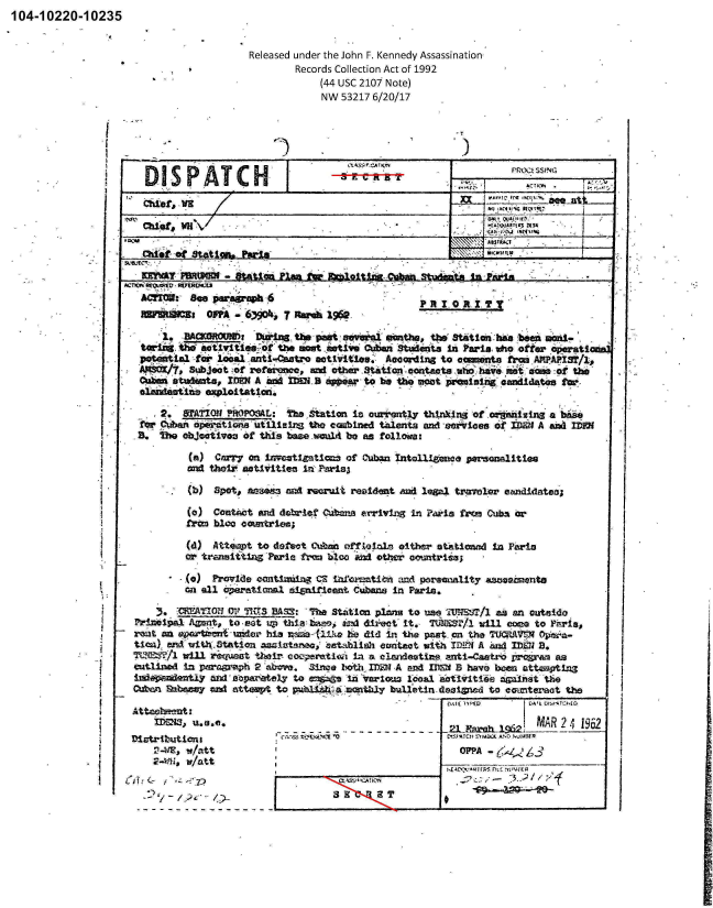 handle is hein.jfk/jfkarch00841 and id is 1 raw text is: 104-10220-10235


Released under the John F. Kennedy Assassination-
        Records Collection Act of 1992
            (44 usc 2107 Note)
            NW  53217 6/20/17


-T


                                                               rROCt SSfI4G

               Cmef IIRq'


Odfefp MNSttimPai
             piesr~s,
             KIWAYpB~wmI  -Staton Pan fa bplidnaCuba Stidmtni Pf60


P R'j 10 1 IL ?


      'I. -BMOOW  Thwisthe poft, sevbftl' nmthm, the'   Station'baa b1on 86id-
   tariz- he aivteoth             stmive CufnStdas nPrisi,                  ter ope ti
   poteatI&l -faoca  anti-C.64:ro ectiitica., Aooordir~g to aint frcm APPAPI3T/l,
   A11616C/7, Subject o4f refernce,. an other tto otcsuehk           e oao     h
   Oumi st'*iets  IDE? A and naH B Appear t o bem t6e moat promiin _Map idatesta
     olnalatinOeploitatiod.

        2. TATIO1 OWPOSAL:  The StAttion is currently thinking of _oW gmnZ  a bs
  fr  ar PteIton       tIlIzeli the ecnbined thlents and cervicloo of fl)EN A and IDFJ
  B.  !be objoativoo of thlts baa. -ocaIA be as follows:

           (a) C=71y an Ii set1.gmtIon of Cuban intall. a personalities
           and thJeir actIvities inlfrs

           (b) Spot# azaem3 ard weoruit residet mnd legal traw'ler camlidateo

           (a) Comtkct  mid debrlet Cuibea erriving in Paris fron Cub3 or
           from bloo ccamtries;

           (d) Atteapt to defect Cizbnix offlaoiiAm either st.Ationad In Paria
           M. tramiitin -Parisa frrm Uco a other oommtris;

           .(a) Provide contilaning CE infoat~Ien andt pareenaity azsaewintn
           Gn all operatioaml mipitfient Cubans In Paris.

       3.   ATO UP I'r    BA:'h Station plans   to use 1UNSVI/l as an Outnido
  ftincipal Axmqt, to, M-t LT thlan bap , al~ direcot'it., TdJ *Rr/l winl cums to ?rii,
-rent an sm - ift r hia nXama-   (21k hel did in the past_ on the TU=1Vr_ Ojpeen-
tica)_ am4'with.3tation awiutma,  st~blish  emktet with ID.-N A and- IE B.
rcmt?/l   winl riequat their, COos;rmt1,d, La a elmndeatine, anti-czato prvram as
aatizwd   In paroarsph 2 abm.  Since fothi IDEW A and IDSM 5 hav6 Ween attooptInS
lInndaxentiYWA n20cpartely   to =*2n  in *Various 1oosi 2nativitis 244:11mt th
Out-oni  Ehavy =nd otteapt Uo.  ib;annzl bulletiri daaignd t-0 omteract the


AttQOheut1
       -bm   .S.00
Distributiont
    22 _%E, w/nxtt
    2-KiL, W/att


3 3 W&.A;T2


I


C'TAI S'4M44  A.MC  NUMER
  OPPA3
hED,V FUSI r f.4ER


I


1121ntm OPPA -,63901, 7 Rareb 1962.


'I


