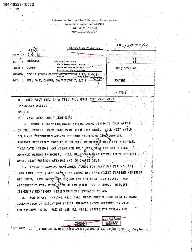 handle is hein.jfk/jfkarch00974 and id is 1 raw text is: 104-10229-10032



                             Released under the John F. Kennedy Assassination
                                    Records Collection Act of 1992
                                        (44 USC 2107 Note)
                                        NW  53217 6/20/17



                        .              CLASSIFIED MESSAGE

      DATE    6     62

      TO   .  DIRECTOR        nan Iln (check one):           I 3 1          11


                          Noa CJ Rcord1 Value. Do: my
FROM     JMWAVE           fI W~e IULi copy m nl~~
                          0-0  copy .1.:d AS Inde.twd -
ACTION:  TFlW 10 (TEMPO COPP YFDcIlJeWT: 2125; 6 j

INFO     DDP, CA 2, CA/PRG,


JUN 7 oo06z 62


ROUTINE


                                                             IN 47211

    DIR  INFO PACY  SANJ MANA TEGU  SALV GUAT CITE WAVE  4407

    IMMEDIATE  ACTION
.   GYROSE

    REF   WAVE 4168  (ONLY SENT DIR)
        I.  AMBUD-1  PLANNING SPEND  APFROX TOTAL TEN DAYS  YOUR AREAS

    IN FOLL  ORDER:   PACY SANJ MANA TEGO  SALV GUAT.    ILL MEET AMBUD
    DELS  AND PRESIDENTS  AND/OR FIREIGN  MINISTERS       COUNTRY.

    PURPOSE  PRIMARILY  PROP. TOUR BOLSTER AMB UD P   ICIT  AND PRESTIGE.

    THIS DATE  AMBUD-1  HAS VISAS FOR  ONLY ,    SA   AND GUAT;  WILL

    ARRANGE  OT.HERS EN ROUTE.  WILL B    CC      ED BY DR. LUIS  BOTIFOLLt

    AMBUD  SECY FOREIGN AFFAIRS  WHO     CH  GE DELS.

       2.  AMBUD-1  LEAVING  WAVE.AREA  7   NE FOR PACY PAA FLT -NO. 511

    1600 LOCAL  TIME; ARR  PAf  1800 WHERE  HAS APPOINTMNT  FOREIGN  MINISTER
    AND PRES.   LVS PAC $~0 9'UEN AND ARR SANJ 1102 HOURS. HAS

    APPOINTMENT  FOR. M         UNE AND WITH  PRES 11 JUNE.  PRECISE

    ITINERARY REMAINDER  VISITS  DEPENDS  ISSUANCE VISAS.

       3.  FOR  SANJ:  AMBUD-1  WILL CALL  PRESS CONF 9 JUNE SANJ  TO MAKE

    DECLARATION  ON SITUATION  INSIDE PBRUMEN WHICH  PREPARED BY WAVE

    AND APPROVED DIR.   PLEASE  USE ALL MEDIA ASSETS  FOR REFLAY AND




                     DUCTION BY THE THAN THE ISSUING OFFICE. IS PROHIBITED. .Copy No. w


