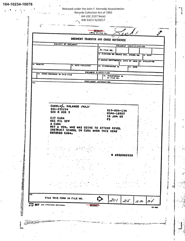 handle is hein.jfk/jfkarch01122 and id is 1 raw text is: 104-10234-10076


Released under the John F. Kennedy Assassinration
         Records Collection Act of 1992
         -    (44 USC 2107 Note)
              NW  53217 6/20/17


                      5USJCT O OOCENT                   OCLACNT IDENTIFICATION
                                           I.II FILE No.
                                  -I 3. ISFATCN Go 3Ouae,   DOC. avu.. 0.  4. DATE

                                          7-  SD4JICE mPTOm,. B. DATE or INFO. 0. IVALUAT~f.
  5.  ~ ~    ~   ~   9 ANAIY5 FAjLS. DISEIATED I'mII ~ * O5~*~ *n i.*~

                                 DOCUMENT DISPOSITIONd
ICROSS 41FIONED T0 THIS FILE                  IS. T  1I:n:ggg 0

                                    NETIN INFORSIATION


  *  CBEL%,ROLANO /MAJ/
201-2  52234                             019-004-134
SEX  N  DOS  I                           OSHA-18SgO

CIT  CUBA                                18JA3    6
0CC  141L OFF                             P
A  CUBA
MET  A  VEND  WHO  WAS  GOING   TO  ATTEND   REVOL
INSTRUCT SCHOOL IN CUBA WHEN THIS VENE
ENTERED   CUBAN


Rt 6502082920


           FILE THIS FOIm4 IN FILE NO.

0!1 A97 use **.........--g~rag


3.3                   loss.--


      I
111-181


                      - -' -. -- -                                                       -$
~


J


A


I

-I


. ;.: i


M


g


t. -


I


T-


DOCUMENT  TRANSFER AND CROSS  REFERENCE


   1













































I


4


I9



