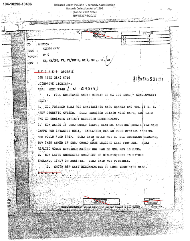 handle is hein.jfk/jfkarch01258 and id is 1 raw text is: 104-10290-10406                Released under the John F. Kennedy Assassination
                                      Records Collection Actof 1992
                                          (44 usc 2107 Note)
                                          NW 53217 6/20/17










                                  PCX- /'


             .J,71~ ~~     I C/OPS, F1, FI/aNT 2, WE )4, SR  7, PIV /





                     LCIMPROVE  LICRIM1P-1


                           1.  FOLL SUBSTANCE  SMOTH  R2ZO RT ON 23 '   SUBJ  -SOKULOVSKIY

                             V.~ PR 'D SU3J FOR GRAVI4ETRIC  MAPS  CANADADVO           U..
                        L7, z,:                                     .  D    N   0   i   . S
           9 .. . .. ARMY GEODETIC. SYSTEM.   SUBJ  P8OA'ISEJD OBTAIN M 0 OC MAPS, BU SAID
                                     I j                                                              ,, '
                           WCONIACTS  SATISFY  GEODETIC  REQUIREMENT,
                     3-. 5K.  ASKED IF  SUBJ COULD TRAVEL  CENTRAL  ANERICA'LOCATE   T RA I NI NGc
          * ~'r~     CAO~PS FOR INVASION  CUA- XPLAINTD. HADNO1P           ETA                        L
                                                 - CU- Z    40RES1.NTA
                     ANDJ WOULD FUND TRIP.   SUBJ $A ID r.0 ULD .NOT GO DUL BUSINESS ,REASONS,

          - SJV TFIN ASKED IF SUBJ COULD !IM 'i ZO3iE i.b' FURJOB.           U3J

                    R FLI LZED WOULD CONSIDER MATTER BUT HAD 0O ONE NQ IN 14I ND &

                    C.'  SOX  LATER~ SUOGESTED SUIZJ SET UP HIS.BUSINESS   IN EITHER
                    ENGLAND-#  ITALY OR  AUSTRIA.   SUSJ SAID NOT  POSSIBLE.

                          2.  -SiOTN REP  SAYS` RECOLMND ING TO  LOND TERM !NAT-- CAS.














                                                           YON'~                  .77
                                        I~~~P A~                                         A,~k:,1
             -.~'      ,..


