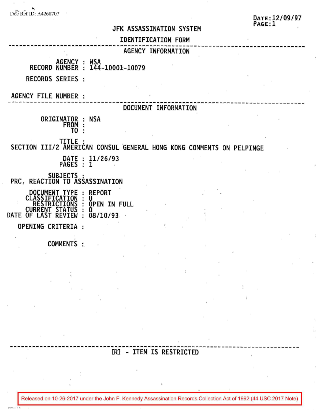 handle is hein.jfk/jfkarch01526 and id is 1 raw text is: 
Doc Ref ID: A4268707


JFK ASSASSINATION  SYSTEM


DATE:12/09/97
PAGE:1


                                IDENTIFICATION  FORM
--------------------------------------------------------------------------
                                 AGENCY INFORMATION
              AGENCY : NSA
      RECORD  NUMBER : 144-10001-10079
      RECORDS SERIES :

 AGENCY FILE  NUMBER :
--------------------------------------------------------------------------
                                 DOCUMENT INFORMATION
         ORIGINATOR    NSA
                FROM
                  TO
               TITLE
 SECTION 111/2  AMERICAN CONSUL  GENERAL HONG  KONG COMMENTS ON  PELPINGE
                DATE : 11/26/93
                PAGES : 1
           SUBJECTS  :
 PRC, REACTION  TO ASSASSINATION


      DOCUMENT  TYPE
      CLASSIFICATION
      RESTRICTIONS
      CURRENT STATUS
DATE OF  LAST REVIEW


  REPORT
  :U
  OPEN IN FULL
:0
  08/10/93


OPENING  CRITERIA

         COMMENTS













                           [R] - ITEM IS RESTRICTED


Released on 10-26-2017 under the John F. Kennedy Assassination Records Collection Act of 1992 (44 USC 2017 Note)


