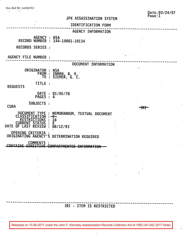 handle is hein.jfk/jfkarch01527 and id is 1 raw text is: 
Doc Ref ID: A4268763


JFK ASSASSINATION  SYSTEM


DATE:03/24/97
PAGE:1


                                IDENTIFICATION  FORM
--------------------------------------------------------------------------
                                 AGENCY INFORMATION
              AGENCY : NSA
      RECORD  NUMBER : 144-10001-10134
      RECORDS SERIES

 AGENCY FILE  NUMBER
---------------------------------------------------------------------
                                 DOCUMENT INFORMATION


ORIGINATOR
      FROM
        TO


: NSA
: INMAN  B  R
: SIEME,  G. C.


REQUESTS


CUBA


TITLE  :


    DATE  : 01/05/78
    PAGES : 4
SUBJECTS  :


      DOCUMENT  TYPE
      CLASSIFICATION
      RESTRICTIONS
      CURRENT STATUS
DATE OF LAST  REVIEW


MEMORANDUM,   TEXTUAL DOCUMENT
--
lB
8X
:08/12/93


  OPENING  CRITERIA  :
ORIGINATING  AGENCY'S DETERMINATION  REQUIRED
           COMMENTS
CONTAINS SENSI      C1P.A.RTMNTE   ITFORMATION












------------------------------------------------------------------------
                             [RI - ITEM IS RESTRICTED


Released on 10-26-2017 under the John F. Kennedy Assassination Records Collection Act of 1992 (44 USC 2017 Note)


