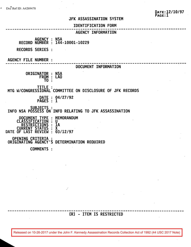 handle is hein.jfk/jfkarch01531 and id is 1 raw text is: 
Doc Ref ID: A4269478
                                                                      DATE:12/10/97
                                                                      PAGE:1
                              JFK ASSASSINATION  SYSTEM
                                IDENTIFICATION  FORM
                                AGENCY  INFORMATION
              AGENCY : NSA
      RECORD  NUMBER : 144-10001-10229
      RECORDS SERIES :

 AGENCY FILE  NUMBER :
                                 DOCUMENT INFORMATION
         ORIGINATOR  : NSA
                FROM : LAO
                  TO :
               TITLE :
 MTG W/CONGRESSIONAL  COMMITTEE  ON DISCLOSURE OF  JFK RECORDS
                DATE : 04/27/92
                PAGES : 1
            SUBJECTS :
 INFO NSA POSSESS  ON INFO RELATING  TO JFK ASSASSINATION
      DOCUMENT  TYPE : MEMORANDUM
      CLASSIFICATION : U
      RESTRICTIONS   : 1A
      CURRENT STATUS : X
DATE OF LAST  REVIEW : 03/12/97
   OPENING CRITERIA  :
 ORIGINATING  AGENCY'S DETERMINATION  REQUIRED
            COMMENTS













                              [R] - ITEM IS RESTRICTED



    Released on 10-26-2017 under the John F. Kennedy Assassination Records Collection Act of 1992 (44 USC 2017 Note)


