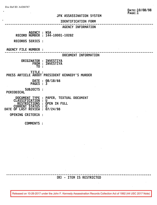 handle is hein.jfk/jfkarch01536 and id is 1 raw text is: 
Doc Ref ID: A4268787


JFK ASSASSINATION  SYSTEM


                               IDENTIFICATION  FORM
                               AGENCY  INFORMATION
             AGENCY : NSA
     RECORD  NUMBER : 144-10001-10282
     RECORDS SERIES :

AGENCY  FILE NUMBER :
                                DOCUMENT  INFORMATION
        ORIGINATOR  : INVESTIYA
               FROM : INVESTIYA
                 TO :
              TITLE :
PRESS ARTICLE  ABOUT PRESIDENT  KENNEDY'S MURDER
               DATE : 08/18/66
               PAGES : 3
           SUBJECTS :
PERIODICAL


      DOCUMENT  TYPE
      CLASSIFICATION
      RESTRICTIONS
      CURRENT STATUS
DATE OF LAST  REVIEW


  PAPER, TEXTUAL  DOCUMENT
:U
  OPEN IN FULL
:0
  07/24/98


OPENING  CRITERIA :

         COMMENTS :













                           [R] - ITEM IS RESTRICTED


Released on 10-26-2017 under the John F. Kennedy Assassination Records Collection Act of 1992 (44 USC 2017 Note)


DATE:10/08/98
PAGE:1


