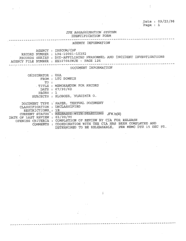 handle is hein.jfk/jfkarch01539 and id is 1 raw text is: 




Date : 09/23/98
Page : 1


JFK ASSASSINATION SYSTEM
  IDENTIF1CATION FORM.


AGENCY INFORMATION


            AGENCY
     RECORD NUMBER
     RECORDS SERIES
AGENCY FILE NUMBER


INSCOM/CSF
194-10001-10352
DOD-AFFILIATED PERSONNEL AND INCIDENT  INVESTIGATIONS
XE327040WJE - PAGE 126.


                    DOCUMENT  INFORMATION

ORIGINATOR : USA
      FROM,: LTC DOWNIE


                 TO
              TITLE
              DATE
              PAGES
           SUBJECTS

      DOCUMENT TYPE
      CLASSIFICATION:
      RESTRICTIONS,:
      CURRENT STATUS
DATE OF LAST REVIEW
   OPENING CRITERIA
           COMMENTS


MEMORANDUM FOR RECORD
07/30/62
1
SLOBODA, VLADIMIR 0.

PAPER, TEXTUAL DOCUMENT
UNCLASSIFIED
lB
RELEASED WITH DELETIONS  JFKb(ili)
03/20./95
COMPLETION OF REVIEW BY C.IA FOR RELEASE
COORDINATION WITH THE CIA HAS  BEEN COMPLETED AND
DETERMINED TO BE RELEASALE,    PER MEMO DTD 15 DEC 05.


