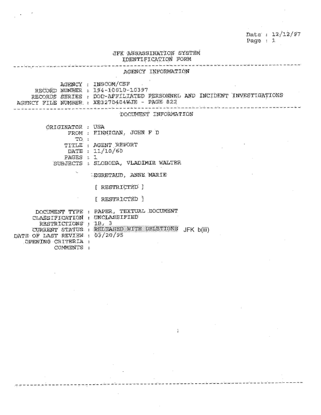handle is hein.jfk/jfkarch01550 and id is 1 raw text is: 




Dat:   12/12/97
Page   1


JFK ASSASSINATION SYSTEM
   IDENTIFIQ lATION FORM


AGENCY INFORMATION


            AGENCY
     RECORD NIhitBER
     RECORDS SERIES
AGENCY FILE NUBEP.


:INS COM/CSF
:I94-1O00L11397
DODa-AFF.LIATED PERSONNEL AND INCIDENT  INVESTIGATIONS
XE3270404WJE  - PAGE 8222


DOCUIMENT INFORMATION


ORIGINATOR
      FROM
        TO
     TITLE
     DATE
     PAGES
  SUBJECTS


      DOCUMENT TYPE
      cZLASS In CaTIOZI
      RESTRICTIONS
      CURRENT STATUS
DATE OF LAST REVIEW
   OPENING CRITERIA
           COMMENTS


USA
  FINNIGAN, JOHN F D

   AGENT RRORT


  SLOBODA, VLADIMIR WALTER

  EGRETAUD, ANNKE MARIE

    RESTRICTE D I

    RESTRICTED I

: PAPER, TEXTUAL .DOCUMENT
INCLASSIFIED
  lB,
  RELEASED WITH DELETIONS  JFK b(iii)
  03/20/95


