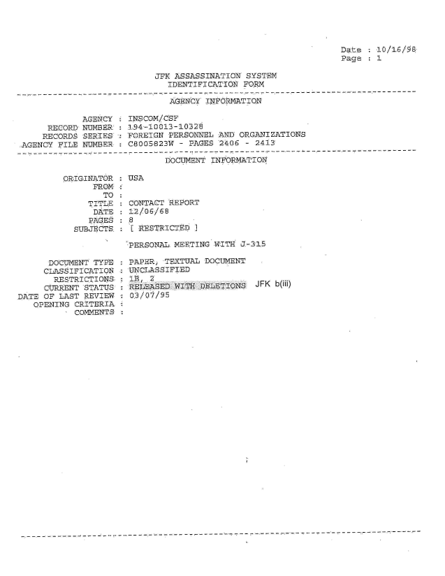handle is hein.jfk/jfkarch01559 and id is 1 raw text is: 




Date  :10/16/98
Page   1


JFK ASSASSINATION SYSTEM
   IDENTIFICATION FORN


AGENCY INFORMATIQN


            AGENCY
     RECORD NUMBER:
     RECORDS SERIES-
AGENCY FILE NUMBER


INSCOM/CSF
194-10013-10328
FOREIGN PERSONNEL AND ORGANIZATIONS
C8005823W - PAGES 2406  - 2413


DOCUMENT INFORMATION


ORIGINATOR : USA
      FROM :
        TO :
     TITLE   CONTACT REPORT
     DATE    12/06/68
     PAGES8  8
  SUBJECTS. : [ESTRICTED I


      DOCUMENT TYPE
      CLASSIFICATION
      RESTRICTIONS
      CURRENT STATUS
DATE OF LAST REVIEW
   OPENING CRITERIA
           COMMENTS


PERSONAL. MEETING W:ITH J-315

PAPER, TEXTUAL DOCUMENT
UNCLASSIFIED
1P, 2
RELEASED WITH DELETIONS  JFK b(iii)
03/07/95


