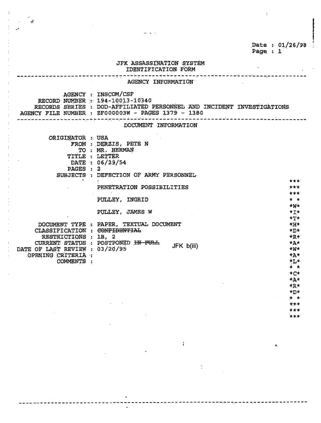 handle is hein.jfk/jfkarch01563 and id is 1 raw text is: 




                 I
.Date : 01/26/98
Page  :1


JFK ASSASSINATION SYSTEM
   IDENTIFICATION FORM


AGENCY INFORMATION'


            AGENCY
     RECORD, NUMBER
     .RECORDS SERIES:
AGENCY FILE NUMBER


INSCOM/CSF
194-10013 -10340
DOD-AFFILIATED PERSONSEL .AND INCIDENT INVESTIGATONS
ZF000003W - PAGES 1379 - 1380


DOCUMENT INFORMATION


ORIGINATOR
      FROM
        TO
     TITLE
     DATE
     PAGES
  SUBJECTS


      DOCUMENT TYPE
      CLASSIFICATION:
      RESTRICTIONS
      CURRENT STATUS
DATE OF LAST REVIEW
   OPENING CRITERIA
           COMMNTS


:USA
:.DERZIS, PETE N
  MR. HERMAN
  LETTER
  06/29/54
:2
  DEFECTION OF ARMY PERSONNEL.

  PENETRATION POSSIBILITIES

  PULLEY, INGRID

  PULLEY, JAMES W


PAPER, TEXTUAL DOCUMENT
e9NPEDENTiAL
1B, 2
POSTPONED IN-PHE JFK b(iii)
03/20/95-


***
**



*D*
*R*
*A*
*W*
tA*



,* *.
*C*
-*A*
4 R*
*D.*


41



