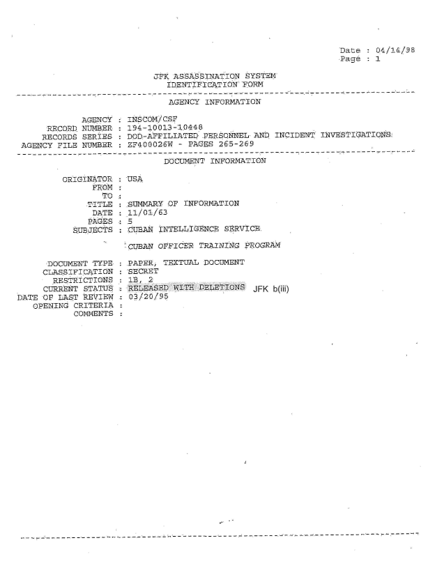 handle is hein.jfk/jfkarch01572 and id is 1 raw text is: 




Date :04/1/38
Page : 1


JFK ASSASSINATION SYSTEM
   IDENTIFICATION FORM


AGENCY INFORMATION


            AGENCY
     RECORD NUMBER
     RECORDS SERIES
AGENCY FILE NUMBER


INSCOM/CSF
194-10013-1044P
DOD-AFFILIATEQ PERSONNEL AND  INCIDENT INVESTIGATIONS:
ZF400026W - PAGES 265-269


DOCUMENT INFORMATION


ORIGINATOR
      FROM
        TO
     TITLE
     DATE
     PAGES
  SUBJECTS


USA


SUMMARY OF  INFORMATION
.11/01/63

CUEAN  INTELLIGENCE SERVICK


-CUBAN OFFICER TRAINING PROGRAM


      DOCUMENT TYPE
      CLAS.SIFICATION
      RESTRICTIONS
      CURRENT STATUS
DATE OF LAST REVIEW
   OPENING CRITERIA
           COMMENTS


PAPER, TEXTUAL DOCUMENT
SECRET
1B, 2
RELEASED WITH  DELETIONS JFK  b(iii)
03/20/95


