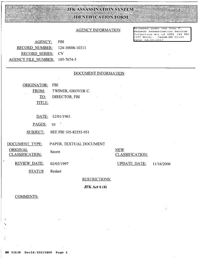 handle is hein.jfk/jfkarch01645 and id is 1 raw text is: 
JFK ASSASSINATION SYSTEM

   IDENTIFICATION FORM


DOCUMENT  INFORMATION


ORIGINATOR:


FBI


FROM:    TWINER, GROVER C.
   TO:   DIRECTOR, FBI
   TITLE:


   DATE: 12/01/1963.


PAGES:  10  '


         SUBJECT:


DOCUMENT  TYPE:
ORIGINAL
CLASSIFICATION:

   REVIEW  DATE:


SEE FBI 105-82555-951


PAPER, TEXTUAL DOCUMENT


Secret


NEW
CLASSIFICATION:

UPDATE  DATE:


02/03/1997


STATUS   Redact


RESTRICTIONS:

JFK Act 6 (4)


COMMENTS:


NW 53130 DocId:32115469 Page 1


11/16/2000


                             AGENCY  INFORMATION       eleased under the John F.
                                                      ennedy Assassination Records
                                                      Collection Act of 1992 (44 USC
                                                      :107 Note). Case#:N 53130
           AGENCY:   FBI                               ate: 06-01-2017
   RECORD  NUMBER:   124-10006-10311
     RECORD  SERIES: CV
AGENCY  FILE NUMBER: 105-7674-5


