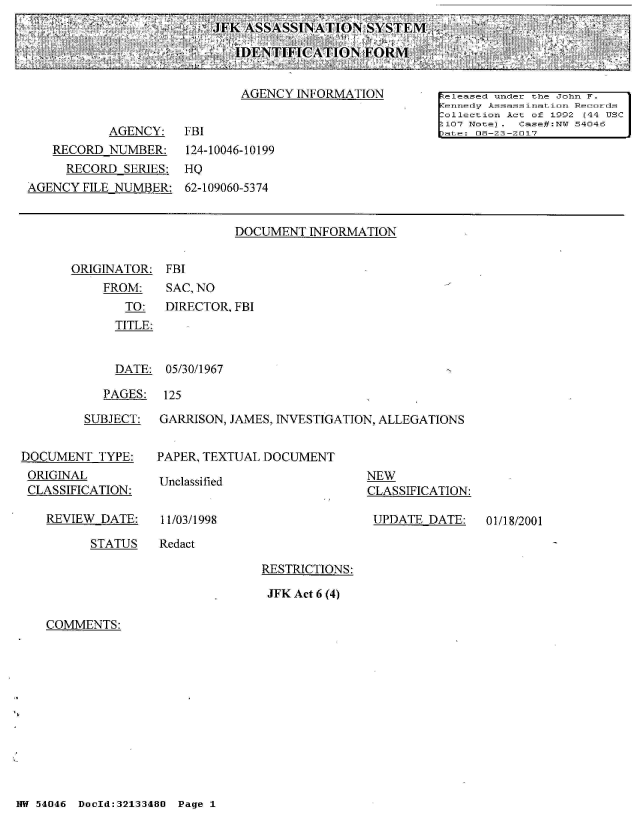 handle is hein.jfk/jfkarch01717 and id is 1 raw text is: 
J FK ASSASSINATION   SYSTEM

   IDENTIFICATIONfORM


DOCUMENT  INFORMATION


ORIGINATOR:  FBI
    FROM:    SAC, NO
       TO:   DIRECTOR, FBI
       TITLE:


  DATE: 05/30/1967

PAGES:  125


        SUBJECT:


DOCUMENT  TYPE:
ORIGINAL
CLASSIFICATION:


REVIEW DATE:


GARRISON, JAMES, INVESTIGATION, ALLEGATIONS


PAPER, TEXTUAL DOCUMENT


Unclassified


11/03/1998


NEW
CLASSIFICATION:

UPDATE  DATE:


01/18/2001


STATUS   Redact


RESTRICTIONS:

JFK Act 6 (4)


COMMENTS:


NW 54046 DocId:32133480 Page 1


                             AGENCY INFORMATION        released under the John F.
                                                       Kennedy Assassinat ion Records
                                                       Collection Ac t of 1992 (44 USC
                                                       2107 Not-e). Case#:NW 54046
           AGENCY:   FBI                               ptLe: 08-23-2017
   RECORD  NUMBER:   124-10046-10199
     RECORD  SERIES: HQ
AGENCY FILE NUMBER:  62-109060-5374


