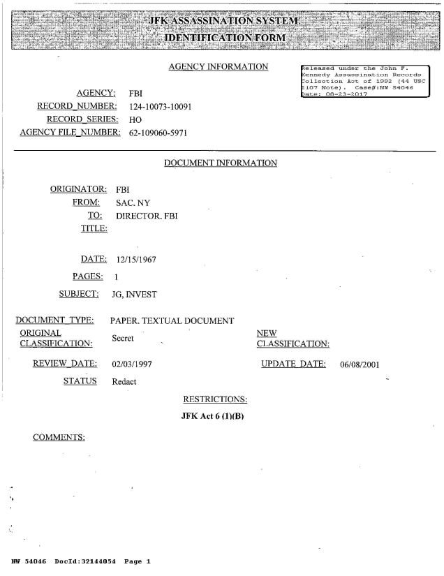 handle is hein.jfk/jfkarch01777 and id is 1 raw text is: 
JFK  ASSASSINATION   SYSTEM'.

   IDENTIFICATION FORM'


DOCUMENT  INFORMATION


ORIGINATOR:
    FROM:
       TO:
       TITLE:


FBI
SAC. NY
DIRECTOR. FBI


  DATE:  12/15/1967

PAGES:  1


         SUBJECT:


DOCUMENT   TYPE:
ORIGINAL
CLASSIFICATION:


REVIEW DATE:


JG, INVEST


PAPER. TEXTUAL DOCUMENT


Secret


NEW
CLASSIFICATION:

UPDATE  DATE:


02/03/1997


STATUS   Redact


RESTRICTIONS:

JFK Act 6 (1)(B)


COMMENTS:


NW 54046 DocId:32144054 Page 1


06/08/2001


                             AGENCY  INFORMATION       !eleased under the John F.
                                                       Kennedy Assassination Records
                                                       Collection Act of 1992 (44 USC
                                                       2107 Note). Case#:NW 54046
           AGENCY:   FBI                               pate: 08-23-2017
   RECORD  NUMBER:    124-10073-10091
     RECORD  SERIES: HO
AGENCY FILE NUMBER:  62-109060-5971


