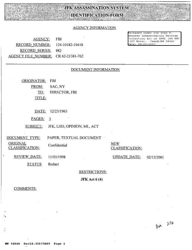 handle is hein.jfk/jfkarch02099 and id is 1 raw text is: 
JFK ASSASSINATIONSYSTEM

   IDENTIFICATION FORM


ORIGINATOR:
    FROM:
       TO:
       TITLE:


FBI
SAC, NY
DIRECTOR, FBI


  DATE:  12/23/1963

PAGES:  2


         SUBJECT:


DOCUMENT  TYPE:
ORIGINAL
CLASSIFICATION:


REVIEW DATE:


JFK, LHO, OPINION, ML, ACT


PAPER, TEXTUAL DOCUMENT


Confidential


11/03/1998


NEW
CLASSIFICATION:

UPDATE  DATE:


STATUS   Redact


RESTRICTIONS:

JFK Act 6 (4)


COMMENTS:


NW 54046 DocId:32175685 Page 1


02/12/2001


                             AGENCY  INFORMATION
                                                      released under the John F.
                                                      ennedv Assassination Records
           AGENCY:    FBI                              ollection Act of 1992 (44 USC
                                                       107 Notel. Case#:NTJ 54046
   RECORD  NUMBER:    124-10182-10418                  ate: 06-23-2017
     RECORD  SERIES:  HQ
AGENCY  FILE NUMBER:  CR 62-21381-762


                            DOCUMENT   INFORMATION


VN  -J-1 b


