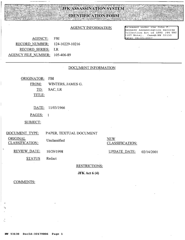 handle is hein.jfk/jfkarch02147 and id is 1 raw text is: 
JFK ASSASSINATION SYSTIEM-

   IDENTIFICATION FORM,


DOCUMENT  INFORMATION


ORIGINATOR:


FBI


FROM:    WINTERS, JAMES G.
   TO:   SAC, LR
   TITLE:


   DATE: 11/03/1966


   PAGES:  1

SUBJECT:


DOCUMENT   TYPE:
ORIGINAL
CLASSIFICATION:

   REVIEW  DATE:


PAPER, TEXTUAL DOCUMENT


Unclassified


10/29/1998


NEW
CLASSIFICATION:

UPDATE  DATE:


STATUS   Redact


RESTRICTIONS:

JFK Act 6 (4)


COMMENTS:


NW 53130 DocId:32179006 Page 1


02/14/2001


                             AGENCY  INFORMATION       released under the John F.
                                                       pennedV Assassination Records
                                                       Coullection Act of 1992 (44 USC
                                                       :107 Note). Case#:NWi 53130
           AGENCY:   FBI                               -)ate: U6-01-2017
   RECORD  NUMBER:    124-10229-10216
     RECORD  SERIES: LR
AGENCY  FILE NUMBER:  105-406-89


