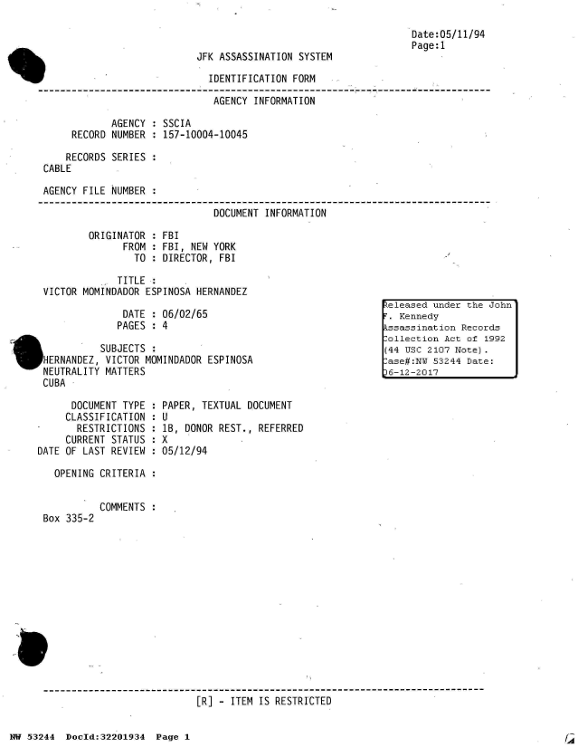 handle is hein.jfk/jfkarch02458 and id is 1 raw text is: 



JFK ASSASSINATION SYSTEM


Date:05/11/94
Page:1


F                              IDENTIFICATION FORM

                                AGENCY INFORMATION

             AGENCY  : SSCIA
      RECORD  NUMBER : 157-10004-10045

      RECORDS SERIES :
 CABLE

 AGENCY FILE  NUMBER

                                DOCUMENT INFORMATION

         ORIGINATOR  : FBI
                FROM : FBI, NEW YORK
                  TO : DIRECTOR, FBI

               TITLE :
 VICTOR MOMINDADOR  ESPINOSA HERNANDEZ
                                                               eleased under the
                DATE : 06/02/65                                  Kennedy
                PAGES :4                                       ssassinaton  Recor
                L                                             -ollection Act of 1
           SUBJECTS  :(44 usc 2107 Note
IHERNANDEZ, VICTOR  MOMINDADOR ESPINOSA                        ase#:NY 53244 Date
NEUTRALITY  MATTERS                                           L-12-2017
CUBA


      DOCUMENT TYPE  :
      CLASSIFICATION :
      RESTRICTIONS  :
      CURRENT STATUS :
DATE OF LAST REVIEW :

   OPENING CRITERIA  :


Box 335-2


PAPER, TEXTUAL DOCUMENT
U
lB, DONOR REST., REFERRED
X
05/12/94


COMMENTS :


[R] - ITEM IS RESTRICTED


NW 53244  Doold:32201934  Page 1


[A


John'

Is
992


