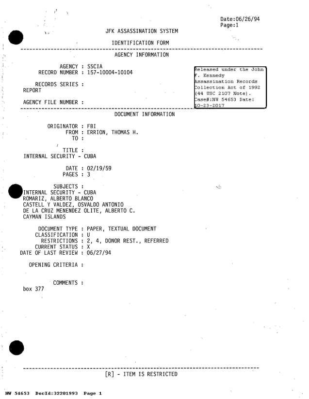 handle is hein.jfk/jfkarch02477 and id is 1 raw text is: 



JFK ASSASSINATION SYSTEM


v                              IDENTIFICATION FORM

                                AGENCY INFORMATION


            AGENCY  : SSCIA
     RECORD NUMBER  : 157-10004-10104

     RECORDS SERIES :
REPORT

AGENCY FILE NUMBER

                              DOCUMENT  INFORMATION


Date:06/26/94
Page:1


        ORIGINATOR  : FBI
               FROM : ERRION, THOMAS H.
                 TO :

              TITLE :
 INTERNAL SECURITY - CUBA

               DATE : 02/19/59
               PAGES : 3

           SUBJECTS :
IINTERNAL SECURITY - CUBA
ROMARIZ, ALBERTO  BLANCO
CASTELL Y VALDEZ,  OSVALDO ANTONIO
DE LA CRUZ MENENDEZ  OLITE, ALBERTO C.
CAYMAN  ISLANDS


      DOCUMENT TYPE :
      CLASSIFICATION :
      RESTRICTIONS  :
      CURRENT STATUS :
DATE OF LAST REVIEW :

   OPENING CRITERIA :


box 377


PAPER, TEXTUAL DOCUMENT
U
2, 4, DONOR REST., REFERRED
X
06/27/94


COMMENTS :


[R] - ITEM IS RESTRICTED


NW 54653  Doeld:32201993  Page 1


eleased  under the John
T. Kennedy
kssassination Records
Collection Act of 1992
(44 USC 2107 Note).
ase#:NU  54653 Date:
LO-23 -20 17


