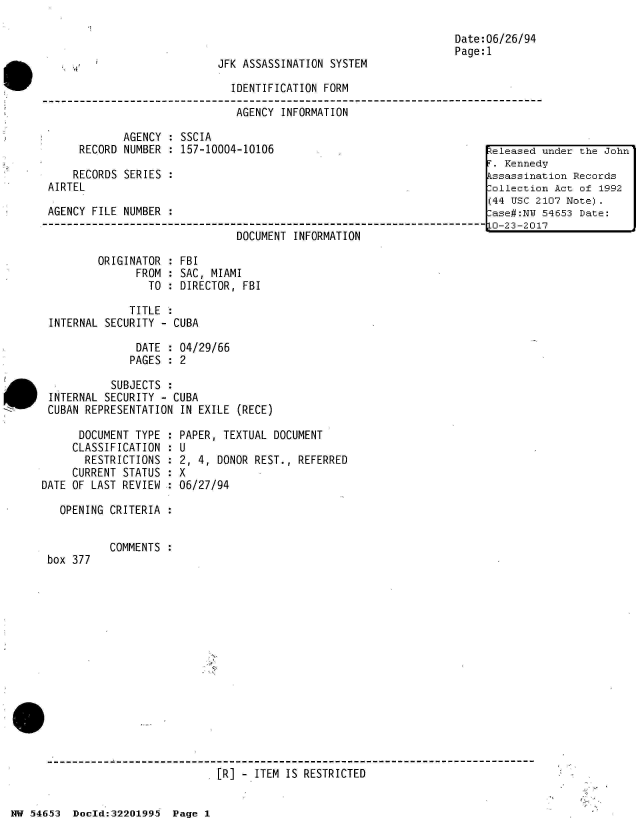 handle is hein.jfk/jfkarch02479 and id is 1 raw text is: 



JFK ASSASSINATION SYSTEM


Date:06/26/94
Page:1


                               IDENTIFICATION FORM

                               AGENCY  INFORMATION

             AGENCY  : SSCIA
      RECORD NUMBER  : 157-10004-10106                                  :Zeleased
                                                                         . Kenned
     RECORDS SERIES :                                                   kssassina
 AIRTEL                                                                 :ollectio
                                                                        (44 USC 2
 AGENCY FILE NUMBER :                                                    ase#:NW
3-----------------------------------------------------------------------0-23-201
                               DOCUMENT  INFORMATION


        ORIGINATOR  : FBI
              FROM  : SAC, MIAMI
                TO  : DIRECTOR, FBI

             TITLE  :
INTERNAL SECURITY - CUBA

              DATE  : 04/29/66
              PAGES : 2

          SUBJECTS  :
INTERNAL SECURITY - CUBA
CUBAN REPRESENTATION IN EXILE  (RECE)


      DOCUMENT TYPE  :
      CLASSIFICATION :
      RESTRICTIONS  :
      CURRENT STATUS :
DATE OF LAST REVIEW :

   OPENING CRITERIA :


box 377


PAPER, TEXTUAL DOCUMENT
U
2, 4, DONOR REST., REFERRED
X
06/27/94


COMMENTS :


[R] - ITEM IS RESTRICTED


NW 54653  Doeld:322O1995  Page 1


under the John
y
tion Records
n Act of 1992
107 Note).
54653 Date:
7


