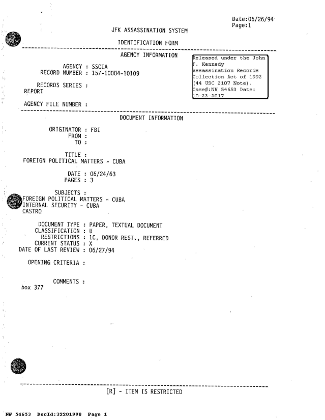handle is hein.jfk/jfkarch02482 and id is 1 raw text is: 


JFK ASSASSINATION SYSTEM


Date:06/26/94
Page:1


                               IDENTIFICATION FORM
 -------------- ------------------------------------------------------------
                                AGENCY INFORMATION      eleased under the John

              AGENCY : SSCIA                            . Kennedy
      RECORD  NUMBER : 157-10004-10109                  ssassination Records
                                                       lollection Act of 1992
     RECORDS  SERIES :                                 (44 USC 2107 Note).
 REPORT :ase#:Nu 54653 Date:
                                                       L0-23-2017
 AGENCY FILE NUMBER  :
 ---------------------------------------------------------------------------
                                DOCUMENT INFORMATION

         ORIGINATOR  : FBI
               FROM  :
                 TO  :

              TITLE  :
 FOREIGN POLITICAL MATTERS - CUBA

               DATE : 06/24/63
               PAGES : 3

           SUBJECTS :
bFOREIGN POLITICAL MATTERS - CUBA
INTERNAL  SECURITY - CUBA
CASTRO


      DOCUMENT TYPE  :
      CLASSIFICATION :
      RESTRICTIONS   :
      CURRENT STATUS :
DATE OF LAST REVIEW :

   OPENING CRITERIA :


box 377


PAPER, TEXTUAL DOCUMENT
U
1C, DONOR REST., REFERRED
X
06/27/94


COMMENTS :


[R] - ITEM IS RESTRICTED


NW 54653  Doeld:32201998  Page 1


