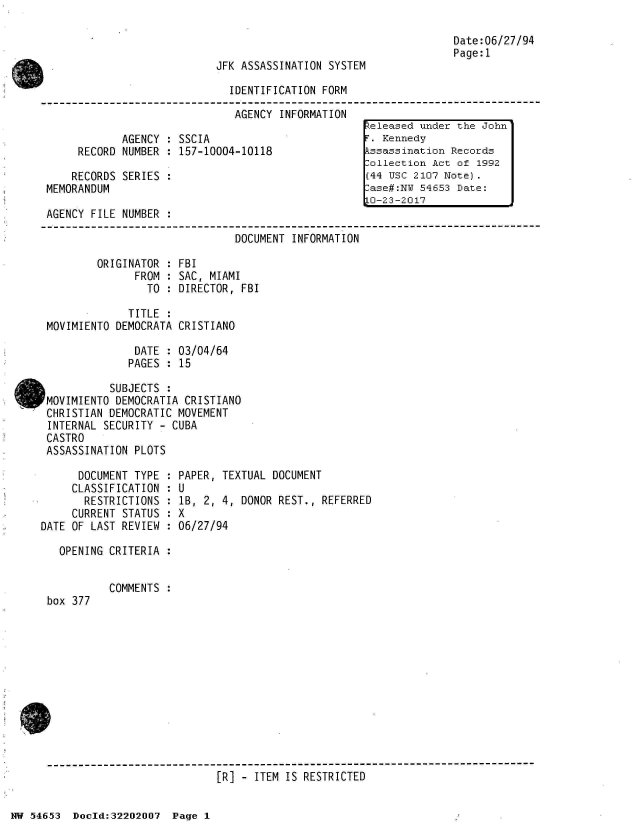 handle is hein.jfk/jfkarch02489 and id is 1 raw text is: 



JFK ASSASSINATION SYSTEM


Date:06/27/94
Page:1


                               IDENTIFICATION FORM

                               AGENCY  INFORMATION
                                                     keleased under the John
              AGENCY : SSCIA                          . Kennedy
      RECORD  NUMBER : 157-10004-10118               kssassination Records
                                                     .ollection Act of 1992
     RECORDS  SERIES :                               (44 USC 2107 Note).
 MEMORANDUM                                           ase#:NW 54653 Date:
                                                     L-23-2017
 AGENCY  FILE NUMBER :

                                DOCUMENT INFORMATION

          ORIGINATOR : FBI
                FROM : SAC, MIAMI
                  TO : DIRECTOR, FBI

               TITLE :
 MOVIMIENTO  DEMOCRATA CRISTIANO

                DATE : 03/04/64
                PAGES : 15

            SUBJECTS :
OMOVIMIENTO  DEMOCRATIA CRISTIANO
CHRISTIAN   DEMOCRATIC MOVEMENT
  INTERNAL SECURITY - CUBA
  CASTRO
  ASSASSINATION PLOTS


      DOCUMENT TYPE :
      CLASSIFICATION :
      RESTRICTIONS  :
      CURRENT STATUS :
DATE OF LAST REVIEW :

   OPENING CRITERIA :


box 377


PAPER, TEXTUAL DOCUMENT
U
1B, 2, 4, DONOR REST., REFERRED
X
06/27/94


COMMENTS :


[R] - ITEM IS RESTRICTED


NW 54653  Doeld:32202007  Page 1


