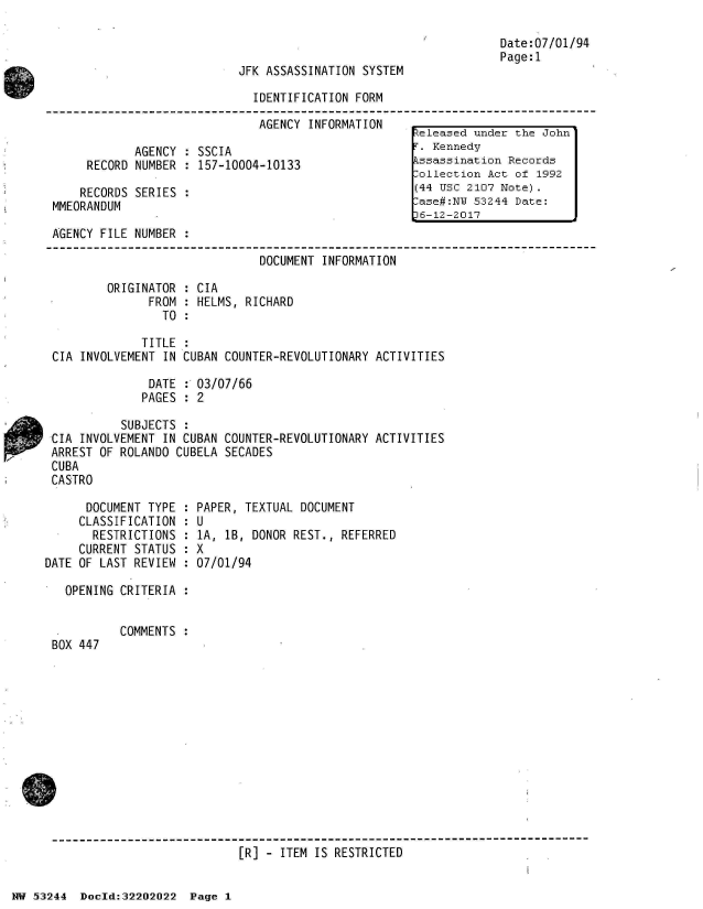 handle is hein.jfk/jfkarch02497 and id is 1 raw text is: 



JFK ASSASSINATION SYSTEM


Date:07/01/94
Page:1


                              IDENTIFICATION FORM

                              AGENCY  INFORMATION
                                                     eleased  under the John
            AGENCY  : SSCIA                           . Kennedy
     RECORD NUMBER  : 157-10004-10133                kssassination Records
                                                     -ollection Act of 1992
    RECORDS SERIES  :                                (44 USC 2107 Note).
MMEORANDUM                                            ase#:NW 53244 Date:
                                                     6-12-2017
AGENCY FILE NUMBER  :

                               DOCUMENT INFORMATION

        ORIGINATOR  : CIA
              FROM  : HELMS, RICHARD
                TO  :

             TITLE  :
CIA INVOLVEMENT IN CUBAN COUNTER-REVOLUTIONARY  ACTIVITIES

              DATE  : 03/07/66
              PAGES : 2

          SUBJECTS  :
CIA INVOLVEMENT IN CUBAN COUNTER-REVOLUTIONARY  ACTIVITIES
ARREST OF ROLANDO CUBELA SECADES
CUBA
CASTRO


      DOCUMENT TYPE :
      CLASSIFICATION :
      RESTRICTIONS  :
      CURRENT STATUS :
DATE OF LAST REVIEW :

   OPENING CRITERIA :


BOX 447


PAPER, TEXTUAL DOCUMENT
U
1A, lB, DONOR REST., REFERRED
X
07/01/94


COMMENTS :


[R] - ITEM IS RESTRICTED


NW 53244  Doeld:32202022  Page 1


