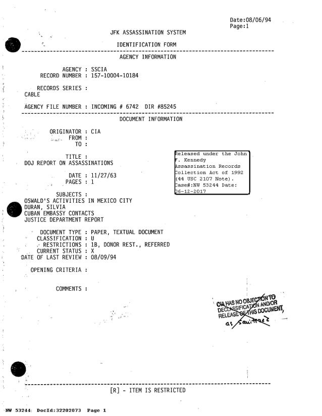 handle is hein.jfk/jfkarch02505 and id is 1 raw text is: 

                                                                   Date:08/06/94
                                                                   Page:1
                            JFK ASSASSINATION  SYSTEM

                               IDENTIFICATION FORM

                               AGENCY  INFORMATION

             AGENCY  : SSCIA
      RECORD NUMBER  : 157-10004-10184

      RECORDS SERIES
 CABLE

 AGENCY FILE NUMBER  : INCOMING # 6742  DIR #85245

                               DOCUMENT  INFORMATION

         ORIGINATOR  : CIA
               FROM  :
                 TO  :

              TITLE  :                            eleased under the John
 DOJ REPORT ON ASSASSINATIONS                    T. Kennedy
                                                 kssassination Records
                                                 Dollection Act of 1992
               DATE  : 11/27/63             ~20                oe
                                                 (44 USC 2107 Note).
              PAGES  : 1
                                                 Pase#:NU 53244 Date:
           SUBJECTS  :                           16-12-2017
 OSWALD'S ACTIVITIES IN MEXICO CITY
 DURAN, SILVIA
 CUBAN EMBASSY CONTACTS
 JUSTICE DEPARTMENT REPORT

      DOCUMENT TYPE : PAPER, TEXTUAL  DOCUMENT
      CLASSIFICATION : U
      RESTRICTIONS   : lB, DONOR REST., REFERRED
      CURRENT STATUS : X
DATE OF LAST REVIEW  : 08/09/94

   OPENING CRITERIA  :


           COMMENTS




                                                               DEC  S- IC SRS








 ------------------------------------------------------------
                             [R] - ITEM IS RESTRICTED


NW 53244: Doeld:32202073  Page 1


