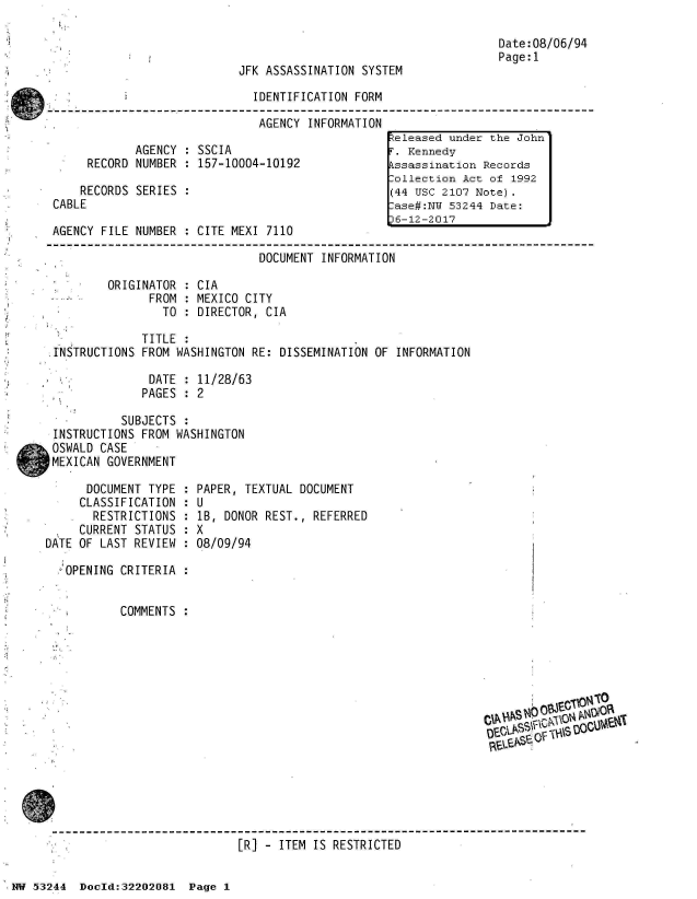 handle is hein.jfk/jfkarch02508 and id is 1 raw text is: 

                                                                   Date:08/06/94
                                                                   Page:1
                             JFK ASSASSINATION SYSTEM

                               IDENTIFICATION FORM

                               AGENCY  INFORMATION
                                                   teleased under the John
             AGENCY  : SSCIA                        . Kennedy
      RECORD NUMBER  : 157-10004-10192             kssassination Records
                                                   Collection Act of 1992
     RECORDS SERIES  :                             (44 usc 2107 Note).
 CABLE                                             :ase#:NW 53244 Date:
                                                   16-12-2017
 AGENCY FILE NUMBER  : CITE MEXI 7110

                                DOCUMENT INFORMATION

         ORIGINATOR  : CIA
               FROM  : MEXICO CITY
                 TO  : DIRECTOR, CIA

              TITLE
 INSTRUCTIONS FROM WASHINGTON  RE: DISSEMINATION OF INFORMATION

               DATE  : 11/28/63
               PAGES : 2

           SUBJECTS
 INSTRUCTIONS FROM WASHINGTON
 OSWALD CASE
 MEXICAN GOVERNMENT

      DOCUMENT TYPE  : PAPER, TEXTUAL DOCUMENT
      CLASSIFICATION : U
      RESTRICTIONS   : lB, DONOR REST., REFERRED
      CURRENT STATUS : X
DATE OF LAST REVIEW  : 08/09/94

  4OPENING CRITERIA


           COMMENTS
















                            [R] -  ITEM IS RESTRICTED


NW 53244  Doeld:32202081  Page 1


