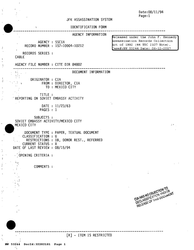 handle is hein.jfk/jfkarch02524 and id is 1 raw text is: 



JFK ASSASSINATION SYSTEM


Date:08/11/94
Page:1


N                  IDENTIFICATION FORM

                   AGENCY  INFORMATION


       AGENCY  : SSCIA
RECORD NUMBER  : 157-10004-10212


         RECORDS SERIES  :
     CABLE

     AGENCY FILE NUMBER  : CITE DIR 84802

           .                       DOCUMENT  INFORMATION

             ORIGINATOR : CIA
                   FROM : DIRECTOR, CIA
                     TO : MEXICO CITY

                  TITLE
     REPORTING ON SOVIET EMBASSY ACTIVITY

                   DATE : 11/23/63
                   PAGES : 1

               SUBJECTS :
     SOVIET EMBASSY ACTIVITY/MEXICO CITY
al   MEXICO CITY


'      DOCUMENT TYPE :
      CLASSIFICATION :
        RESTRICTIONS :
      CURRENT STATUS :
 DATE OF LAST REVIEW :

    OPENING CRITERIA :


            COMMENTS


eleased  under the John F. Kennedy
ssassination  Records Collection
ct  of 1992 (44 USC 2107 Note).
ase#:NW  53244 Date: 06-12-2017


PAPER, TEXTUAL DOCUMENT
U
LB, DONOR REST., REFERRED
X
08/15/94


- - - - - - - - - - - - - - - - - - - - - - - - - - - - - - - - - - - - - - - - - - - - - - - - - - - - - - - - - - - - - - - - - - - - - - - - - - - - - -
                           [R] - ITEM  IS RESTRICTED


        11010%
        C;
SIP


HW 532 44 DocId:32202101  Page I


