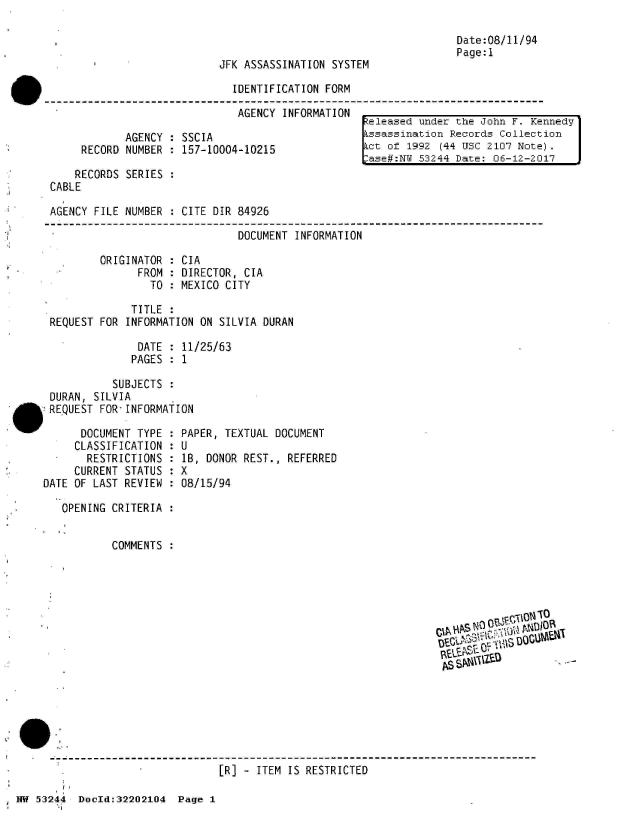 handle is hein.jfk/jfkarch02527 and id is 1 raw text is: 



JFK ASSASSINATION SYSTEM


IDENTIFICATION FORM

AGENCY  INFORMATION


       AGENCY : SSCIA
RECORD NUMBER : 157-10004-10215


    RECORDS SERIES
CABLE

AGENCY FILE NUMBER   CITE DIR 84926

                              DOCUMENT INFORMATION

        ORIGINATOR : CIA
              FROM : DIRECTOR, CIA
                TO : MEXICO CITY

             TITLE :
REQUEST FOR INFORMATION ON SILVIA DURAN

              DATE : 11/25/63
              PAGES : 1

          SUBJECTS :
DURAN, SILVIA
REQUEST FOR INFORMATION


      DOCUMENT TYPE :
      CLASSIFICATION :
      RESTRICTIONS  :
      CURRENT STATUS :
DATE OF LAST REVIEW :

   OPENING CRITERIA :


           COMMENTS :


Date:08/11/94
Page:1


eleased  under the John F. Kennedy
Lssassination Records Collection
ct  of 1992 (44 USC 2107 Note).
ase#:NW  53244 Date: 06-12-2017


PAPER, TEXTUAL DOCUMENT
U
1B, DONOR REST., REFERRED
X
08/15/94


  C~tF~jlNO  r
CIA %DOUW
AS\    L ,


                                [R] - ITEM IS RESTRICTED

NW 53244  DocId:32202104  Page 1


