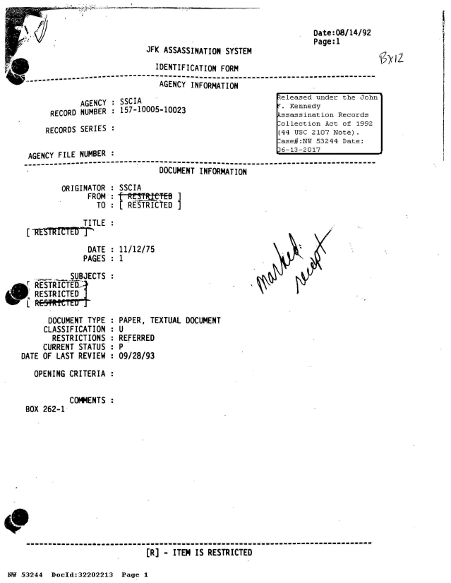 handle is hein.jfk/jfkarch02587 and id is 1 raw text is: 



JFK ASSASSINATION SYSTEM


IDENTIFICATION FORM

AGENCY  INFORMATION


        AGENCY : SSCIA
 RECORD NUMBER : 157-10005-10023

RECORDS SERIES :


Date:08/14/92
Page:1


jO~kxI


AGENCY  FILE NUMBER :
------------------    ------------------------------------------------------
                               DOCUMENT INFORMATION


ORIGINATOR
      FROM
        TO


SSCIA
[   ES   T]
[ RESTICTED  ]


           TITLE
 VETRItTED]

            DATE : 11/12/75
            PAGES : 1

        SUBJECTS :
RESTRICT~l-_
RESTRICTED
        EDr


      DOCUMENT TYPE  :
      CLASSIFICATION :
      RESTRICTIONS   :
      CURRENT STATUS :
DATE OF LAST REVIEW  :

   OPENING CRITERIA  :


BOX 262-1


PAPER, TEXTUAL DOCUMENT
U
REFERRED
P
09/28/93


COMMENTS :


[R] - ITEM IS RESTRICTED


NW 53244  Doold:32202213  Page 1


..eleased under the John
T. Kennedy
Assassination Records
.ollection Act of 1992
(44 USC 2107 Note).
.ase#:NU 53244 Date:


