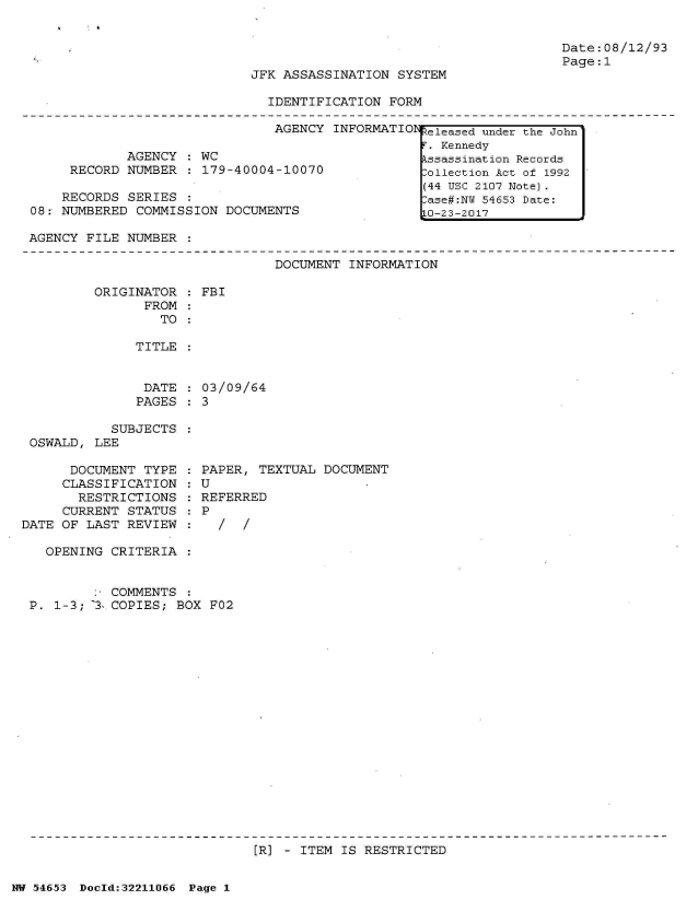 handle is hein.jfk/jfkarch02635 and id is 1 raw text is: 


Date:08/12/93
Page:1


JFK ASSASSINATION  SYSTEM

  IDENTIFICATION  FORM


                               AGENCY  INFORMATION

            AGENCY  : WC
     RECORD NUMBER  : 179-40004-10070

     RECORDS SERIES
08: NUMBERED  COMMISSION DOCUMENTS


AGENCY FILE  NUMBER :


DOCUMENT  INFORMATION


ORIGINATOR  :
      FROM  :
        TO  :

     TITLE  :


DATE
PAGES


            SUBJECTS
 OSWALD, LEE

      DOCUMENT  TYPE
      CLASSIFICATION
      RESTRICTIONS
      CURRENT STATUS
DATE OF LAST  REVIEW


FBI


03/09/64
3


PAPER, TEXTUAL  DOCUMENT
U
REFERRED
P
  /  /


  OPENING CRITERIA  :


          COMMENTS  :
P. 1-3; 3 COPIES;  BOX F02


[R] - ITEM IS RESTRICTED


NW 54653 Dold:32211066 Page 1


keleased under the John'
F. Kennedy
Assassination Records
Collection Act of 1992
(44 USC 2107 Note).
Case#:NW 54653 Date:
10-23-2017


