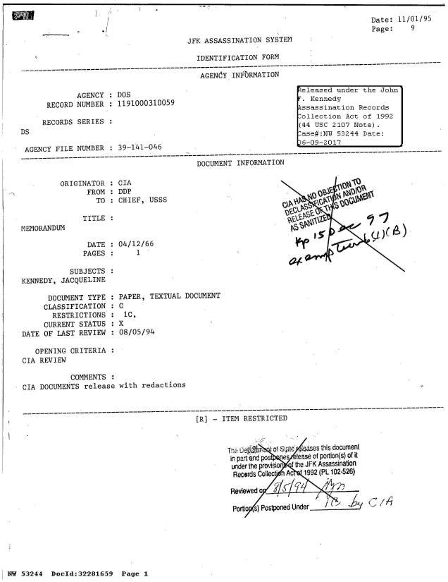 handle is hein.jfk/jfkarch02984 and id is 1 raw text is: 
                                                                                      Date: 11/01/95
                                                                                      Page:    9
                                         JFK ASSASSINATION  SYSTEM

                                           IDENTIFICATION  FORM
---------------- --------- -------------------------------------------------- -----------------------------
                                            AGENiY  INFORMATION

                                                                    eleased  under  the John
              AGENCY  :DOS,
      RECORD  NUMBER  : 1191000310059                                  Kennedy
                                                                    kssassination  Records
                                                                    Rollection Act  of 1992

DS                                                                  (44 USC 2107 Note).
                                                                     ase#:NY 53244  Date:

 AGENCY FILE  NUMBER  : 39-141-046                                 L-09-2017
 -----------------D----------------------            I      A------T-------------------------------------------------
                                           DOCUMENT  INFORMATION


ORIGINATOR
       FROM
         TO


MEMORANDUM


TITLE  :


DATE   :
PAGES  :


CIA
DDP
CHIEF,  USSS


             olOI?



NCO~


04/12/66
    1


            SUBJECTS
KENNEDY,  JACQUELINE


      DOCUMENT  TYPE
      CLASSIFICATION
      RESTRICTIONS
      CURRENT STATUS
DATE OF  LAST REVIEW


   OPENING  CRITERIA  :
CIA REVIEW

            COMMENTS  :
CIA DOCUMENTS  release


PAPER,  TEXTUAL  DOCUMENT
:C
  IC,
   8X
:08/05/94


with  redactions


----------------------------------- ------------------------------------------------------------
                                          [R]    ITEM RESTRICTED


                                                                         c:ii s document
                                                  'T n, a un,
                                                         f(I fir.  e.jse of portion(s) of it
                                                   in paart -and jr-ss  e
                                                   under the prOAIS40  f ft JFK Assassination
                                                   Records Coliect' hn c  1992 (PL 102-526)

                                                   Reviewed o

                                                   portio s) Postponed U  r-


HW 53244   Doeld:32281659   Page I


