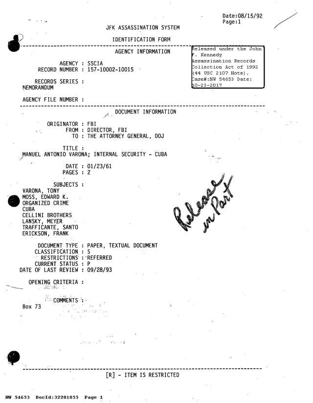 handle is hein.jfk/jfkarch02988 and id is 1 raw text is: 


                           JFK ASSASSINATION SYSTEM

                             IDENTIFICATION FORM

                             AGENCY  INFORMATION

            AGENCY : SSCIA
     RECORD NUMBER : 157-10002-10015  -

     RECORDS SERIES :
MEMORANDUM


Date:08/15/92
Page:1


AGENCY FILE NUMBER :

                              DOCUMENT INFORMATION


ORIGINATOR
      FROM
        TO


FBI
DIRECTOR, FBI
THE ATTORNEY GENERAL, DOJ


             TITLE :
MANUEL ANTONIO VARONA; INTERNAL SECURITY - CUBA

              DATE : 01/23/61
              PAGES : 2

          SUBJECTS :
VARONA, TONY
MOSS, EDWARD K.
ORGANIZED CRIME
CUBA
CELLINI BROTHERS
LANSKY, MEYER
TRAFFICANTE, SANTO
ERICKSON, FRANK


      DOCUMENT TYPE
      CLASSIFICATION
      RESTRICTIONS
      CURRENT STATUS
DATE OF LAST REVIEW


  PAPER, TEXTUAL DOCUMENT
:S
: REFERRED
:P
  09/28/93


OPENING CRITERIA


Box 73


COMMENTS:


[R] - ITEM IS RESTRICTED


NW 5~465~3 Doeld:322818.5 Page 1


..eleased under the John
T. Kennedy
kssassination Records
lollection Act of 1992
(44 USC 2107 Note).
:ase#:NI 54653 Date:
O-23-2017


X--


