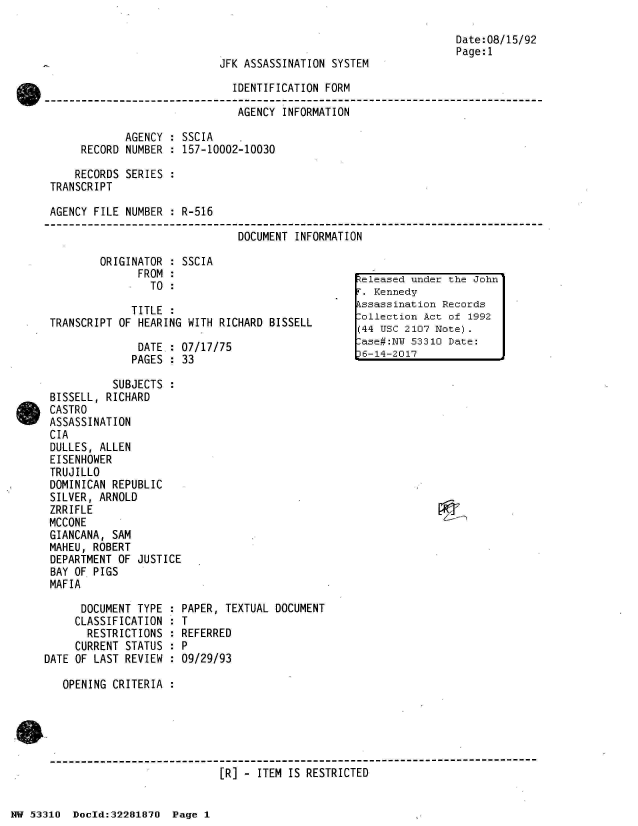 handle is hein.jfk/jfkarch02989 and id is 1 raw text is: 

                                                                Date:08/15/92
                                                                Page:1
                           JFK ASSASSINATION SYSTEM

                             IDENTIFICATION FORM

                             AGENCY  INFORMATION

             AGENCY : SSCIA
      RECORD NUMBER : 157-10002-10030

      RECORDS SERIES :
 TRANSCRIPT

 AGENCY FILE NUMBER : R-516

                              DOCUMENT INFORMATION

         ORIGINATOR : SSCIA
               FROM:
                       FROM::el leased undjer the Jo~hn'
                TO  :

              TITLE :
 TRANSCRIPT OF HEARING WITH RICHARD BISSELL      WIlectii  Act of 1992
                                                 (44 USC 2107 Note).
               DATE: 07/17/75se#:N                       53310 Date:
               PAGES : 33

           SUBJECTS
 BISSELL, RICHARD
 CASTRO
 ASSASSINATION
 CIA
 DULLES, ALLEN
 EISENHOWER
 TRUJILLO
 DOMINICAN REPUBLIC
 SILVER, ARNOLD
 ZRRIFLE
 MCCONE
 GIANCANA, SAM
 MAHEU, ROBERT
 DEPARTMENT OF JUSTICE
 BAY OF PIGS
 MAFIA

      DOCUMENT TYPE : PAPER, TEXTUAL DOCUMENT
      CLASSIFICATION : T
      RESTRICTIONS  : REFERRED
      CURRENT STATUS : P
DATE OF LAST REVIEW : 09/29/93

   OPENING CRITERIA :





 ------------------------------------------------------------------------
                           [R] - ITEM IS RESTRICTED


NW 5~3:310 Doeld:32281870 Page 1


