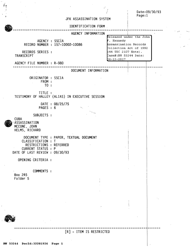 handle is hein.jfk/jfkarch02992 and id is 1 raw text is: 



JFK ASSASSINATTON SYSTFM


Date:09/30/93
Page:1


                              IDENTIFICATION FORM

                              AGENCY  INFORMATION
                                                   teleased under the John
            AGENCY  : SSCIA                        . Kennedy
     RECORD NUMBER  : 157-10002-10086             kssassination Records
                                                  Collection Act of 1992
    RECORDS SERIES  :                             (44 USC 2107 Note).
TRANSCRIPT                                         ase#:NW 53244 Date:
                                                   6-13-2017
AGENCY FILE NUMBER  : R-980

                               DOCUMENT INFORMATION

        ORIGINATOR  : SSCIA
              FROM  :
                TO  :

             TITLE  :
TESTIMONY OF HALLEY  (ALIAS) IN EXECUTIVE SESSION

              DATE  : 08/25/75
              PAGES : 6

          SUBJECTS
CUBA
ASSASSINATION
MCCONE, JOHN
HELMS, RICHARD


      DOCUMENT TYPE
      CLASSIFICATION
      RESTRICTIONS
      CURRENT STATUS
DATE OF LAST REVIEW


  PAPER, TEXTUAL DOCUMENT
:T
  REFERRED

  09/30/93


OPENING CRITERIA  :


Box 245
Folder 5


COMMENTS :


[R] - ITEM IS RESTRICTED


NW 53244  Docld:32281926  Page 1


