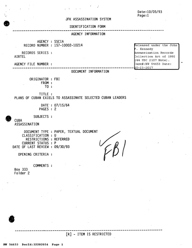 handle is hein.jfk/jfkarch03004 and id is 1 raw text is: 



JFK ASSASSINATION SYSTEM


IDENTIFICATION FORM

AGENCY  INFORMATION


            AGENCY : SSCIA
     RECORD NUMBER : 157-10002-10214

     RECORDS SERIES :
AIRTEL

AGENCY FILE NUMBER :

                              DOCUMENT INFORMATION

        ORIGINATOR : FBI
              FROM :
                TO :

             TITLE :
PLANS OF CUBAN EXIELS TO ASSASSINATE SELECTED CUBAN LEADERS

              DATE : 07/15/64
              PAGES : 2

          SUBJECTS:
CUBA
ASSASSINATION


Date:10/05/93
Page:1


      DOCUMENT TYPE :
      CLASSIFICATION :
      RESTRICTIONS  :
      CURRENT STATUS :
DATE OF LAST REVIEW :

   OPENING CRITERIA :


Box 333
Folder 2


PAPER, TEXTUAL DOCUMENT
U
REFERRED
P
09/30/93


COMMENTS :


[R] - ITEM IS RESTRICTED


NW 5~465~3 Doeld:32282O.54 Page 1


teleased under the John
r. Kennedy
Essassination Records
:ollection Act of 1992
(44 USC 2107 Note).
:ase#:NI 54653 Date:
LO-23-2017


Z/12

  P61


