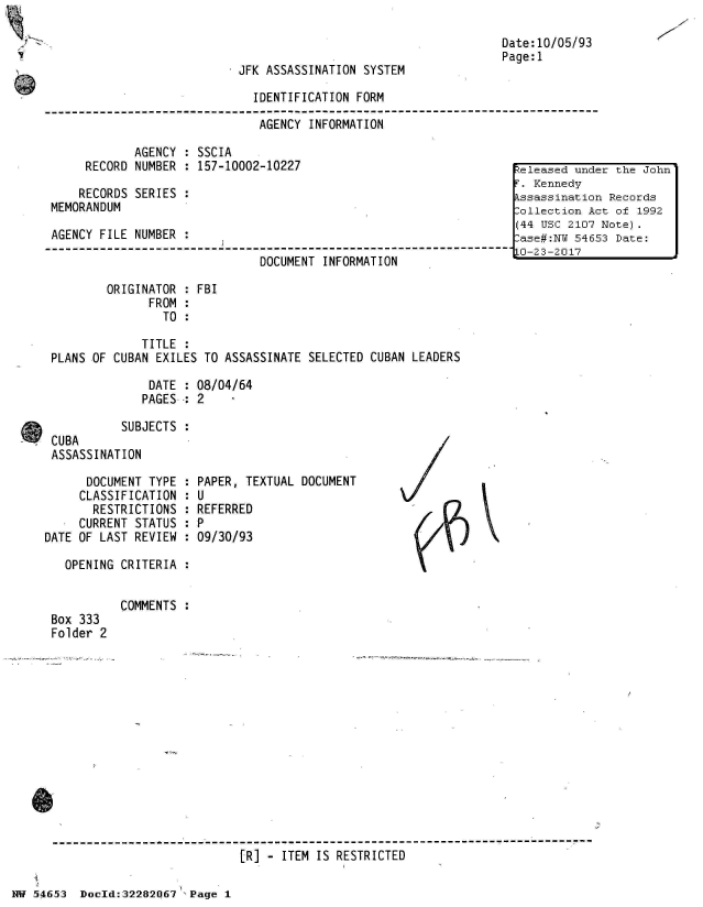 handle is hein.jfk/jfkarch03008 and id is 1 raw text is: 



JFK ASSASSINATION SYSTEM


IDENTIFICATION FORM

AGENCY  INFORMATION


            AGENCY  : SSCIA
     RECORD NUMBER  : 157-10002-10227

     RECORDS SERIES :
MEMORANDUM

AGENCY FILE NUMBER

                              DOCUMENT  INFORMATION

        ORIGINATOR  : FBI
              FROM  :
                TO  :

             TITLE  :
PLANS OF CUBAN EXILES TO ASSASSINATE  SELECTED CUBAN LEADERS

              DATE  : 08/04/64
              PAGES-*: 2


Date:10/05/93
Page:1


           SUBJECTS :
 CUBA
 ASSASSINATION

      DOCUMENT TYPE :
      CLASSIFICATION :
      RESTRICTIONS  :
      CURRENT STATUS :
DATE OF LAST REVIEW :

   OPENING CRITERIA :


Box 333
Folder 2


PAPER, TEXTUAL DOCUMENT
U
REFERRED
P
09/30/93


COMMENTS :


[R] - ITEM IS RESTRICTED


Nw 5~465~3 Doeld:32282067 ,Page 1


7


eleased  under the John
F. Kennedy
Assassination Records
Collection Act of 1992
(44 USC 2107 Note).
Case#:N  54653 Date:
10-23-2017


