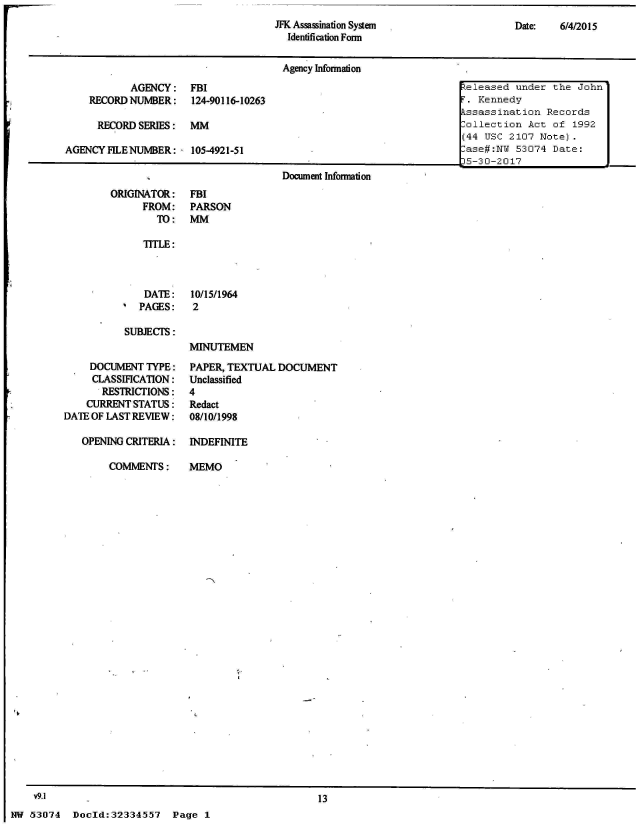 handle is hein.jfk/jfkarch05287 and id is 1 raw text is: 
Date:   6/4/2015


ORIGINATOR:
      FROM:
        TO:


FBI
PARSON
MM


   TITLE:



   DATE:    10/15/1964
   PAGES:   2

SUBJECTS:
           IINUTEMEN


     DOCUMENT TYPE:
     CLASSIFICATION:
       RESTRICTIONS:
    CURRENTSTATUS:
DATE OF LAST REVIEW:

   OPENING CRITERIA:


COMMENT  S:


PAPER, TEXTUAL  DOCUMENT
Unclassified
4
Redact
08/10/1998

INDEFINITE


MEMO


13


Doold:32334557 Page 1


    v9.1
NW 53074


JFK Assassination System
  Identification Form


                                      Agency Information
           AGENCY: FBI                                                 eleased under  the John'
    RECORD NUMBER: 124-90116-10263                                    T. Kennedy
                                                                      kssassination  Records
      RECORD SERIES:  MM                                              l-ollection Act of 1992
                                                                      (44 USC 2107 Note).
AGENCY FILENUMBER:  - 105-4921-51          -lase#:NY 53074 Date:
                                                                      15-30-2017
                                      Document Information


