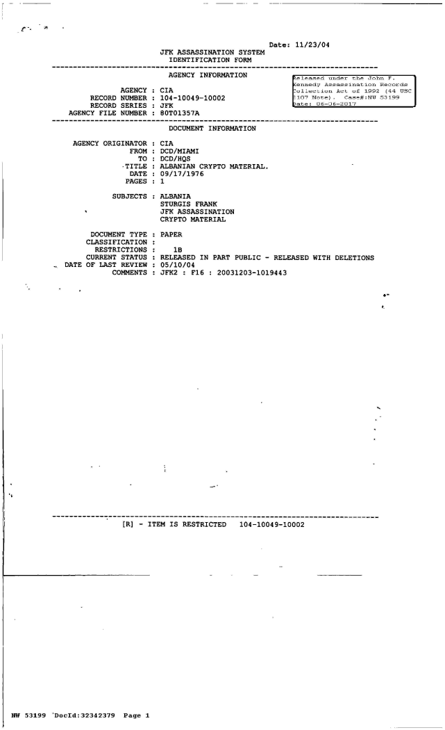 handle is hein.jfk/jfkarch05963 and id is 1 raw text is: 




                         Date:  11/23/04
JFK ASSASSINATION SYSTEM
  IDENTIFICATION FORM


            AGENCY
     RECORD NUMBER
     RECORD SERIES
AGENCY FILE NUMBER


  AGENCY INFORMATION

CIA
104-10049-10002
JFK
80T01357A


released under the John F.
Kennedy Assassination Records
:ollection Act of 1992 (44 USC
107 Not e.  case#:Mr 53199
)ate: 06-D6-2017


DOCUMENT INFORMATION


    AGENCY  ORIGINATOR :
                  FROM :
                    TO
                -TITLE
                  DATE
                  PAGES

              SUBJECTS




         DOCUMENT TYPE :
         CLASSIFICATION :
         RESTRICTIONS  :
         CURRENT STATUS :
.  DATE OF LAST REVIEW :
              COMMENTS :


CIA
DCD/MIAMI
DCD/HQS
ALBANIAN CRYPTO MATERIAL.
09/17/1976
1

ALBANIA
STURGIS FRANK
JFK ASSASSINATION
CRYPTO MATERIAL


PAPER


   1B
RELEASED IN PART PUBLIC - RELEASED WITH  DELETIONS
05/10/04
JFK2 : F16 : 20031203-1019443


[R] - ITEM IS RESTRICTED   104-10049-10002


NW 53199  'DocId:32342379 Page 1


I-


