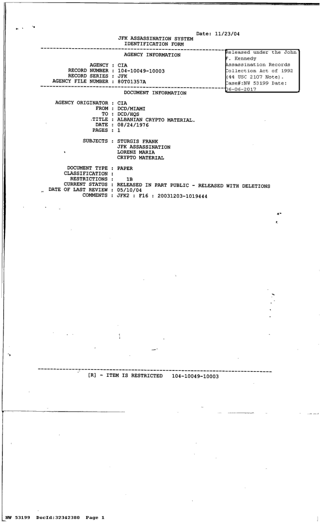 handle is hein.jfk/jfkarch05964 and id is 1 raw text is: 




                                         Date: 11/23/04
                JFK ASSASSINATION SYSTEM
                  IDENTIFICATION FORM
-------------------------------------.


                           AGENCY INFORMATION

                AGENCY : CIA
         RECORD NUMBER : 104-10049-10003
         RECORD SERIES : JFK
    AGENCY FILE NUMBER : 80T01357A
------------------------------------------------------------
                           DOCUMENT INFORMATION


  AGENCY ORIGINATOR :
               FROM :
                 TO :
              .TITLE :
              DATE  :
              PAGES :

           SUBJECTS :




      DOCUMENT TYPE :
      CLASSIFICATION :
      RESTRICTIONS  :
      CURRENT STATUS :
DATE OF LAST REVIEW :
           COMMENTS :


CIA
DCD/MIAMI
DCD/HQS
ALBANIAN CRYPTO MATERIAL.
08/24/1976
1

STURGIS FRANK
JFK ASSASSINATION
LORENZ MARIA
CRYPTO MATERIAL

PAPER

   1B
RELEASED IN PART PUBLIC - RELEASED WITH DELETIONS
05/10/04
JFK2 : F16 : 20031203-1019444


4-
t.


[R] - ITEM IS RESTRICTED   104-10049-10003


NW 53199  Docld:32342380


Released under the John
r. Kennedy
kssassination Records
:ollection Act of 1992
(44 USC 2107 Note).
:ase#:N  53199 Date:
36-06-2017


Page 1



