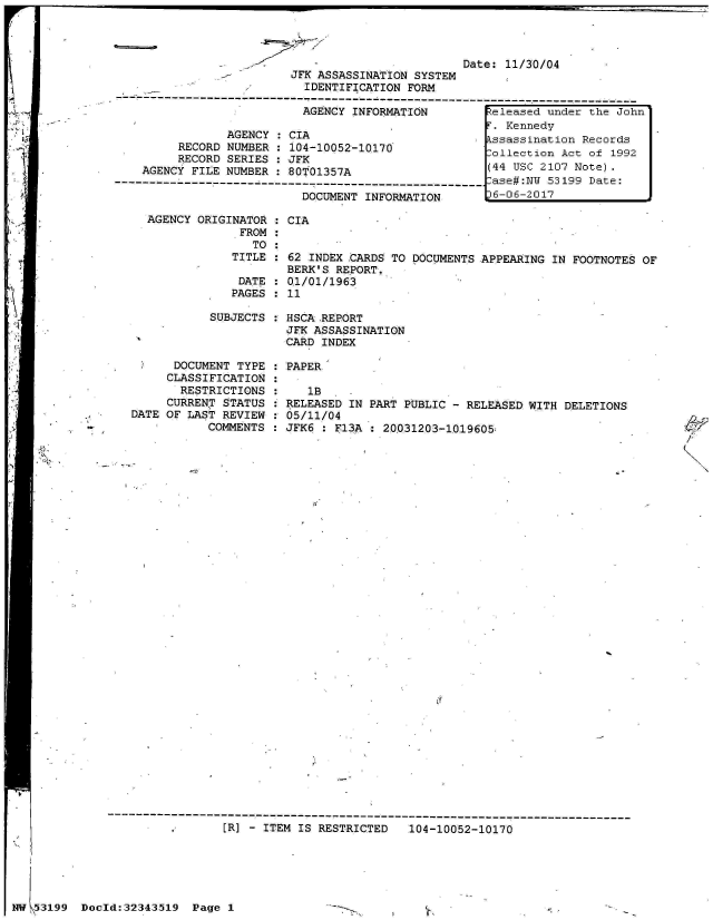handle is hein.jfk/jfkarch05979 and id is 1 raw text is: 


2  A


Date: 11/30/04


                         JFK ASSASSINATION SYSTEM
                           IDENTIFICATION FORM
---------------------------------------------------------------------------------
                           AGENCY INFORMATION         teleased under the John
                                                        Kennedy
                AGENCY : CIA                          ssassination Records
         RECORD NUMBER : 104-10052-10170              ollection Act of 1992
         RECORD SERIES : JFK
                                                     (44 USC 2107 Note).
    AGENCY FILE NUMBER :80t01357A                     (4UC20        oe
                                                     -ase#:NW 53199 Date:
                           DOCUMENT INFORMATION       6-06-2017

     AGENCY ORIGINATOR : CIA
                  FROM
                    TO
                 TITLE : 62 INDEX CARDS TO DOCUMENTS APPEARING IN FOOTNOTES OF
                         BERK'S REPORT.
                  DATE : 01/01/1963
                  PAGES  11

              SUBJECTS : HSCA REPORT
                         JFK ASSASSINATION
                         CARD INDEX


      DOCUMENT TYPE
      CLASSIFICATION
      RESTRICTIONS
      CURRENT STATUS
DATE OF LAST REVIEW
           COMMENTS


: PAPER

:    lB
: RELEASED IN PART PUBLIC - RELEASED WITH DELETIONS
: 05/11/04
: JFK6 : F13A : 20031203-1019605.


.      [R] - ITEM IS RESTRICTED   104-10052-10170


Doeld:32343519  Page I


4,


It,


mw \5 3199


