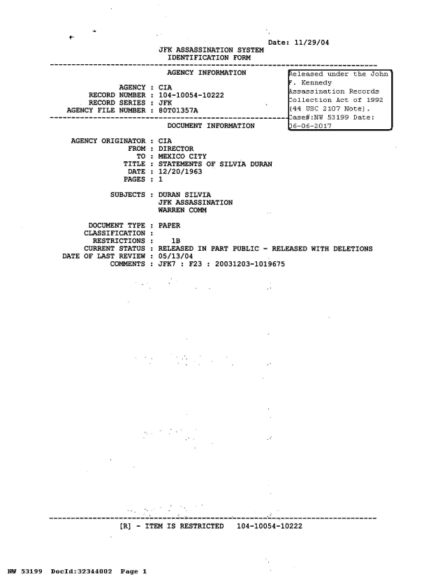 handle is hein.jfk/jfkarch05983 and id is 1 raw text is: 



t,


Date: 11/29/04


                         JFK ASSASSINATION SYSTEM
                           IDENTIFICATION  FORM

                           AGENCY INFORMATION           Zeleased under the John
                                                         .Kennedy
                AGENCY : CIA
         RECORD NUMBER : 104-10054-10222               kssassination Records
         RECORD SERIES : JFK                      .     ollection Act of 1992
    AGENCY FILE NUMBER : 80T01357A                      (44 USC 2107 Note).
--------------------------------------------------------ase#:N  53199 Date:
                           DOCUMENT INFORMATION         6-06-2017

     AGENCY ORIGINATOR : CIA
                  FROM : DIRECTOR
                    TO : MEXICO CITY
                 TITLE : STATEMENTS OF SILVIA DURAN
                 DATE  : 12/20/1963
                 PAGES : 1

              SUBJECTS : DURAN SILVIA
                         JFK ASSASSINATION
                         WARREN COMM

         DOCUMENT TYPE : PAPER
         CLASSIFICATION :
         RESTRICTIONS  :    1B
         CURRENT STATUS : RELEASED IN PART PUBLIC - RELEASED WITH DELETIONS
   DATE OF LAST REVIEW : 05/13/04
              COMMENTS : JFK7 : F23  : 20031203-1019675


[R] - ITEM IS RESTRICTED   104-10054-10222


NW 53199  Docld:32344002  Page 1


