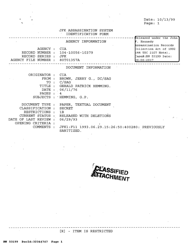 handle is hein.jfk/jfkarch05990 and id is 1 raw text is: 




Date:. 10/13/99
Page: 1


JFK ASSASSINATION  SYSTEM
   IDENTIFICATION  FORM


                          AGENCY INFORMATION

            AGENCY  :  CIA
     RECORD NUMBER  :  104-10056-10379
     RECORD  SERIES :  JFK
AGENCY FILE NUMBER  :  80T01357A


DOCUMENT INFORMATION


         ORIGINATOR
                FROM
                  TO
              TITLE
              DATE
              PAGES
           SUBJECTS

      DOCUMENT TYPE
      CLASSIFICATION
      RESTRICTIONS
      CURRENT STATUS
DATE OF LAST REVIEW
   OPENING CRITERIA
           COMMENTS


CIA
BROWN, JERRY G.,  DC/SAG
C/SAG
GERALD PATRICK  HEMMING.
06/11/76
4
HEMMING, G.P.

PAPER, TEXTUAL  DOCUMENT
SECRET
1B
RELEASED WITH  DELETIONS
06/29/93

JFK1:F11 1993.06.29.15:26:50:400280:  PREVIOUSLY
SANITIZED.












                      SSIIED


[R] - ITEM IS RESTRICTED


NW 53199 Doold:32344747 Page 1


Released under the John
T. Kennedy
Assassination Records
:ollection Act of 1992
(44 USC 2107 Note).
lase#:NY 53199 Date:
D6-06-2017


